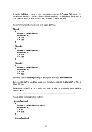 A seção doTitle é o mesmo que no mainMenu acima. O Project Title (título do
projeto) será exibido centrado dentro de um retângulo de 640 pixels de largura e
128 pixel de altura. Canto superior esquerdo na posição (64,48).
Cada miniatura individualmente está agora definida.
Thumb1
{
Inherit = "defaultThumb";
thumbID = 1;
X = 144;
Y = 128;
}
Thumb2
{
Inherit = "defaultThumb";
thumbID = 2;
X = 464;
Y = 128;
}
Thumb3
{
Inherit = "defaultThumb";
thumbID = 3;
X = 144;
Y = 326;
Primeiro, vamos inherit (herdar) as definições acima de defaultThumb.
Em seguida, defina que título usará nas miniaturas através de thumbID. Id #1 é o
título #1, etc.
Finalmente especificar a posição em que a tela da miniatura será exibida
usando X e Y.
Agora, cada título/capítulo é exibido.
thumbCaption1
{
Inherit = "defaultThumbCaption";
thumbID = 1;
X = 86;
Y = 264;
}
thumbCaption2
25
 