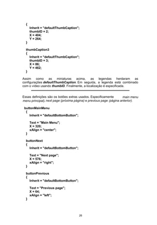 {
Inherit = "defaultThumbCaption";
thumbID = 2;
X = 404;
Y = 264;
}
thumbCaption3
{
Inherit = "defaultThumbCaption";
thumbID = 3;
X = 86;
Y = 462;
}
Assim como as miniaturas acima, as legendas herdaram as
configurações defaultThumbCaption. Em seguida, a legenda está combinado
com o vídeo usando thumbID. Finalmente, a localização é especificada.
Essas definições são os botões extras usados. Especificamente main menu
menu principal), next page (próxima página) e previous page (página anterior).
buttonMainMenu
{
Inherit = "defaultBottomButton";
Text = "Main Menu";
X = 320;
xAlign = "center";
}
buttonNext
{
Inherit = "defaultBottomButton";
Text = "Next page";
X = 576;
xAlign = "right";
}
buttonPrevious
{
Inherit = "defaultBottomButton";
Text = "Previous page";
X = 64;
xAlign = "left";
}
26
 