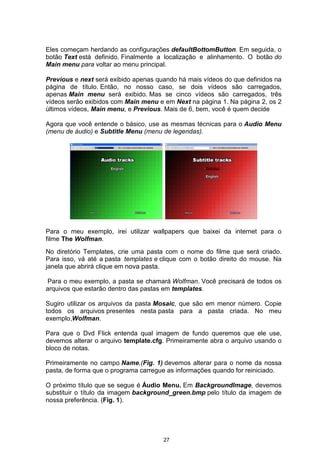 Eles começam herdando as configurações defaultBottomButton. Em seguida, o
botão Text está definido. Finalmente a localização e alinhamento. O botão do
Main menu para voltar ao menu principal.
Previous e next será exibido apenas quando há mais vídeos do que definidos na
página de título. Então, no nosso caso, se dois vídeos são carregados,
apenas Main menu será exibido. Mas se cinco vídeos são carregados, três
vídeos serão exibidos com Main menu e em Next na página 1. Na página 2, os 2
últimos vídeos, Main menu, e Previous. Mais de 6, bem, você é quem decide
Agora que você entende o básico, use as mesmas técnicas para o Audio Menu
(menu de áudio) e Subtitle Menu (menu de legendas).
Para o meu exemplo, irei utilizar wallpapers que baixei da internet para o
filme The Wolfman.
No diretório Templates, crie uma pasta com o nome do filme que será criado.
Para isso, vá até a pasta templates e clique com o botão direito do mouse. Na
janela que abrirá clique em
Para o meu exemplo, a pasta se chamará Wolfman. Você precisará de todos os
arquivos que estarão dentro das pastas em templates.
Sugiro utilizar os arquivos da pasta Mosaic, que são em menor número. Copie
todos os arquivos presentes nesta pasta para a pasta criada. No meu
exemplo,Wolfman.
Para que o Dvd Flick entenda qual imagem de fundo queremos que ele use,
devemos alterar o arquivo template.cfg. Primeiramente abra o arquivo usando o
bloco de notas.
Primeiramente no campo Name,(Fig. 1) devemos alterar para o nome da nossa
pasta, de forma que o programa carregue as informações quando for reiniciado.
O próximo título que se segue é Áudio Menu. Em BackgroundImage, devemos
substituir o título da imagem background_green.bmp pelo título da imagem de
nossa preferência. (Fig. 1).
27
nova pasta.
 
