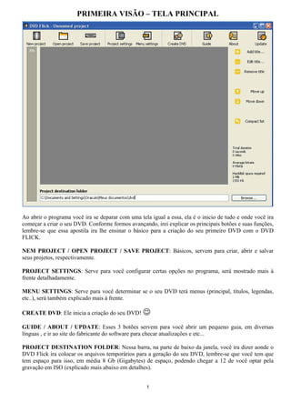 PRIMEIRA VISÃO – TELA PRINCIPAL
Ao abrir o programa você ira se deparar com uma tela igual a essa, ela é o inicio de tudo e onde você ira
começar a criar o seu DVD. Conforme formos avançando, irei explicar os principais botões e suas funções,
lembre-se que essa apostila ira lhe ensinar o básico para a criação do seu primeiro DVD com o DVD
FLICK.
NEM PROJECT / OPEN PROJECT / SAVE PROJECT: Básicos, servem para criar, abrir e salvar
seus projetos, respectivamente.
PROJECT SETTINGS: Serve para você configurar certas opções no programa, será mostrado mais à
frente detalhadamente.
MENU SETTINGS: Serve para você determinar se o seu DVD terá menus (principal, títulos, legendas,
etc..), será também explicado mais à frente.
CREATE DVD: Ele inicia a criação do seu DVD! ☺
GUIDE / ABOUT / UPDATE: Esses 3 botões servem para você abrir um pequeno guia, em diversas
línguas , e ir ao site do fabricante do software para checar atualizações e etc...
PROJECT DESTINATION FOLDER: Nessa barra, na parte de baixo da janela, você ira dizer aonde o
DVD Flick ira colocar os arquivos temporários para a geração do seu DVD, lembre-se que você tem que
tem espaço para isso, em média 8 Gb (Gigabytes) de espaço, podendo chegar a 12 de você optar pela
gravação em ISO (explicado mais abaixo em detalhes).
1
 