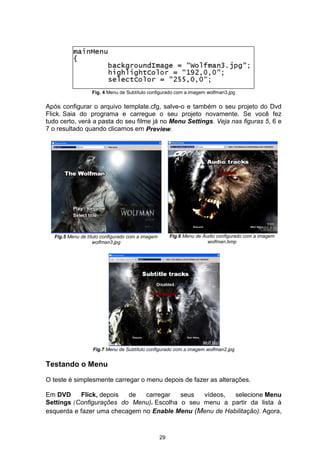 Fig. 4 Menu de Subtítulo configurado com a imagem wolfman3.jpg
Após configurar o arquivo template.cfg, salve-o e também o seu projeto do Dvd
Flick. Saia do programa e carregue o seu projeto novamente. Se você fez
tudo certo, verá a pasta do seu filme já no Menu Settings. Veja nas figuras 5, 6 e
7 o resultado quando clicamos em
Fig.5 Menu de título configurado com a imagem
wolfman3.jpg
Fig.6 Menu de Áudio configurado com a imagem
wolfman.bmp
Fig.7 Menu de Subtítulo configurado com a imagem wolfman2.jpg
Testando o Menu
O teste é simplesmente carregar o menu depois de fazer as alterações.
Em DVD Flick, depois de carregar seus vídeos, selecione Menu
Settings(Configurações do Menu). Escolha o seu menu a partir da lista à
esquerda e fazer uma checagem no Enable Menu (Menu de Habilitação). Agora,
29
Preview.
 