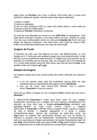 basta clicar em Preview e seu menu é exibido. Você pode usar o mouse para
destacar e selecionar opções. Quando quiser fazer alguma alteração:
1) editar o modelo
2) salvar as alterações
3) sair do menu (pressione ESC ou clique com botão direito) e você estará de
volta para a tela de configurações.
4) selecione Preview (Visualizar) novamente.
Se você fez uma alteração que causa um erro, DVD Flick irá desaparecer. Você
pode tentar encontrar e reparar o erro (esta prática virá com o tempo) ou copiar
uma das suas configurações salvas de volta para template.cfg. É por isso que
depois de algumas mudanças, você deve fazer outra cópia do arquivo. Está,
então, nunca está descartada para uma cópia de restauração.
Imagens de Fundo
O tamanho de cada uma das páginas do menu são 768x576 pixels, ou uma
relação de 4:3. Você pode usar qualquer imagem que você pode encontrar, e eles
não têm que ser exatamente desse tamanho. A imagem que você escolher vai ser
esticada ou encolhida para se encaixar. Mas, se a imagem não é uma relação de
4:3, o fundo pode parecer para fora. Além disso, elas não tem que ser bmp. Você
também pode usar imagens gif e jpg.
Seleção de Imagens
As imagens usadas para tudo, exceto fundos são melhor definidas com apenas 2
cores:
1. a cor de primeiro plano light (de preferência branco). Esta cor será
substituída pela cor especificada pela palavra-chave selectColor.
2. uma cor de fundo mais escura. Será definida, com a palavra-
chave Transcolor no topo do arquivo.
Para criar ou editar a imagem, eu uso o programa Paint, simples que vem com o
Windows ©.
A palavra-chave Transcolor é usada para fazer parte de uma imagem
transparente, permitindo que a imagem de fundo apareça completamente. Por
exemplo, se você olhar para a imagem arrowselect.bmp perceberá esta
aplicação. Observe as duas cores, branco (0,0,0) e magenta
(255,0,255). E Transcolor é definida como a magenta. Então, quando a imagem
de seta é exibida, o magenta desaparece e o fundo é exibido
completamente. Assim, apenas são mostradas as setas. Mas nunca use
Jpg porque as imagens são comprimidas fazendo com que as bordas se
misturem e, portanto, não vai "desaparecer" corretamente. A recomendação é
fazer com que todas as imagens que precisem de seções transparentes sejam do
Bmp. Você também pode usar arquivos Gif ou Png, basta verificar a imagem
com cuidado para ver se estão de acordo com a especifições exigidas.
30
tipo
 