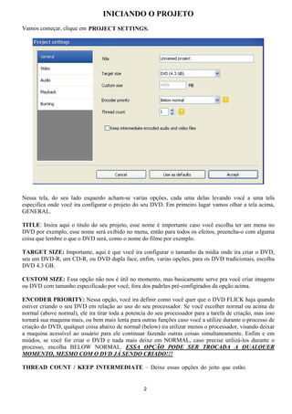 INICIANDO O PROJETO
Vamos começar, clique em PROJECT SETTINGS.
Nessa tela, do seu lado esquerdo acham-se varias opções, cada uma delas levando você a uma tela
especifica onde você ira configurar o projeto do seu DVD. Em primeiro lugar vamos olhar a tela acima,
GENERAL.
TITLE: Insira aqui o titulo do seu projeto, esse nome é importante caso você escolha ter um menu no
DVD por exemplo, esse nome será exibido no menu, então para todos os efeitos, preencha-o com alguma
coisa que lembre o que o DVD será, como o nome do filme por exemplo.
TARGET SIZE: Importante, aqui é que você ira configurar o tamanho da mídia onde ira criar o DVD,
seu um DVD-R, um CD-R, ou DVD dupla face, enfim, varias opções, para os DVD tradicionais, escolha
DVD 4.3 GB.
CUSTOM SIZE: Essa opção não nos é útil no momento, mas basicamente serve pra você criar imagens
ou DVD com tamanho especificado por você, fora dos padrões pré-configirados da opção acima.
ENCODER PRIORITY: Nessa opção, você ira definir como você quer que o DVD FLICK haja quando
estiver criando o seu DVD em relação ao uso do seu processador. Se você escolher normal ou acima de
normal (above normal), ele ira tirar toda a potencia do seu processador para a tarefa de criação, mas isso
tornará sua maquina mais, ou bem mais lenta para outras funções caso você a utilize durante o processo de
criação do DVD, qualquer coisa abaixo de normal (below) ira utilizar menos o processador, visando deixar
a maquina acessível ao usuário para ele continuar fazendo outras coisas simultaneamente. Enfim e em
miúdos, se você for criar o DVD e nada mais deixe em NORMAL, caso precise utilizá-los durante o
processo, encolha BELOW NORMAL. ESSA OPÇÃO PODE SER TROCADA A QUALQUER
MOMENTO, MESMO COM O DVD JÁ SENDO CRIADO!!!
THREAD COUNT / KEEP INTERMEDIATE – Deixe essas opções do jeito que estão.
2
 