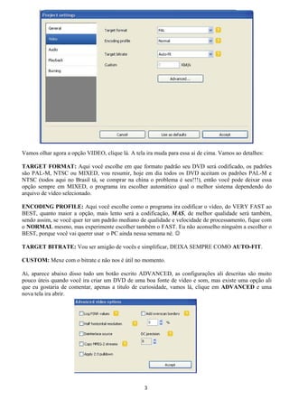 Vamos olhar agora a opção VIDEO, clique lá. A tela ira muda para essa ai de cima. Vamos ao detalhes:
TARGET FORMAT: Aqui você escolhe em que formato padrão seu DVD será codificado, os padrões
são PAL-M, NTSC ou MIXED, vou resumir, hoje em dia todos os DVD aceitam os padrões PAL-M e
NTSC (todos aqui no Brasil tá, se comprar na china o problema é seu!!!), então você pode deixar essa
opção sempre em MIXED, o programa ira escolher automático qual o melhor sistema dependendo do
arquivo de vídeo selecionado.
ENCODING PROFILE: Aqui você escolhe como o programa ira codificar o vídeo, do VERY FAST ao
BEST, quanto maior a opção, mais lento será a codificação, MAS, de melhor qualidade será também,
sendo assim, se você quer ter um padrão mediano de qualidade e velocidade de processamento, fique com
o NORMAL mesmo, mas experimente escolher também o FAST. Eu não aconselho ninguém a escolher o
BEST, porque você vai querer usar o PC ainda nessa semana né. ☺
TARGET BITRATE: Vou ser amigão de vocês e simplificar, DEIXA SEMPRE COMO AUTO-FIT.
CUSTOM: Mexe com o bitrate e não nos é útil no momento.
Ai, aparece abaixo disso tudo um botão escrito ADVANCED, as configurações ali descritas são muito
pouco úteis quando você ira criar um DVD de uma boa fonte de vídeo e som, mas existe uma opção ali
que eu gostaria de comentar, apenas a titulo de curiosidade, vamos lá, clique em ADVANCED e uma
nova tela ira abrir.
3
 