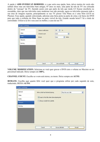 A opção é ADD OVERSCAN BORDERS, e o que seria essa opção, bem, talvez muitos de vocês não
saibam disso mas em televisões bem antigas, 07 anos ou mais, uma parte da tela da TV era colocada
dentro da “carcaça” da TV, fazendo assim com que parte da tela que meda 4:3 ficasse encoberta ou
escondida, claro que nas televisões mais modernas isso não procede, agora as televisões possuem toda a
sua área de imagem exposta, principalmente se sua TV possui Tela Plana ou é uma Slim (LCD ou
Plasma). Essa opção, quando selecionada, adiciona uma faixa preta na parte de cima e de baixo do DVD
para que toda a exibição do filme fique na parte visível da tela. Grande sacada heim!!! Só a titulo de
curiosidade. Utilize-a se for o seu caso ou melhor, o caso da sua TV.
VOLUME MODIFICATION: Seleciona se você quer gravar o DVD com o volume no Maximo ou no
percentual indicado. Deixe sempre em 100%.
CHANNEL COUNT: Escolhe se o som será stereo, ou mono. Deixe sempre em AUTO.
BITRATE: Escolha aqui quanto Kbit você quer que o programa utilize por cada segundo de som,
traduzindo, DEIXA AUTO.
4
 