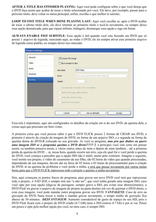 AFTER A TITLE HAS FINISHED PLAYING: Aqui você pode configurar sobre o que você deseja que
o DVD faça assim que acabar de tocar o titulo selecionado por você. Ele deve, por exemplo, passar para o
próximo titulo, deve voltar os menu principal, enfim, escolha o que melhor te satisfaz.
LOOP TO FIST TITLE WHEN DONE PLAYING LAST: Aqui você escolhe se, após o DVD acabar
de tocar o ultimo titulo dele, ele deve retornar ao primeiro titulo e tocá-lo novamente, eu sempre deixo
essa opção desmarcada, para que repeat infinito, bobagem, desmarque essa opção e siga em frente.
ALWAYS ENABLE FIST SUBTITLE: Essa opção é útil quando você esta fazendo um DVD que só
possui 1 arquivo de legenda, marcando aqui, ao rodar o DVD, ele ira sempre ativar esse primeiro arquivo
de legenda como padrão, eu sempre deixo isso marcado.
Essa tela é importante, aqui são configurados os detalhes da criação em si do seu DVD, da queima dele, a
coisas aqui que precisam ser bem vistas:
A primeira coisa que você precisa saber é que o DVD FLICK possui 2 formas de CRIAR seu DVD, a
primeira é através da criação da imagem do DVD, na forma de um arquivo ISO, e a segunda na forma da
queima direta do DVD-R colocado no seu gravado. Ai você se pergunta, mas pra que diabos eu quero
uma imagem ISO se o programa queima o DVD direto?!?!? E a principio você está certo em pensar
assim, eu também pensava assim, e vários outros antes de mim e depois de mim também... até a primeira
perda da queima do DVD ... ai, nessa hora, quando ocorre um erro, seja ele qual for e você perde a queima
do DVD, você começa a perceber que a opção ISO não é inútil, muito pelo contrario. Imagine o seguinte,
você monta seu projeto, o vídeo do casamento da sua filha, são 02 horas de vídeo que quando processadas,
dependendo da sua maquina, devem dar na faixa de 02 horas a 03 horas de processamento para a criação
do DVD, ai na queima da problema e você perde a mídia, e terá que passar novamente por outras tantas
horas para que o DVD FLICK reprocesse todo o projeto e queime a mídia novamente.
Sim, aqui começam os pontos fracos do programa, para gravar um novo DVD você terá que reprocessar
todo o projeto, A NÃO SER, e sempre tem um “a não ser”, que você tenha gerado uma imagem ISO, caso
você opte por essa opção (diga-se de passagem, sempre gravo a ISO, pra evitar esse aborrecimento), o
DVD Flick ira gravar o arquivo de imagem do projeto na pasta destino em vez de queimar o DVD direto, e
com essa imagem, você pode mandar outro programa gravar seu DVD. VANTAGENS: Caso de erro na
gravação do DVD, basta trocar a mídia e mandar gravar novamente, o tempo médio de gravação fica
abaixo de 30 minutos. DESVANTAGEM: Aumento considerável de gasto de espaço no seu HD, pois o
DVD Flick ficará com o projeto do DVD criado (4.7 GB) mais a ISO (outros 4.7 Gb) e por ai vai. Pense
um pouco e opte pela melhor opção pra você, no meu caso, é sempre ISO.
5
 