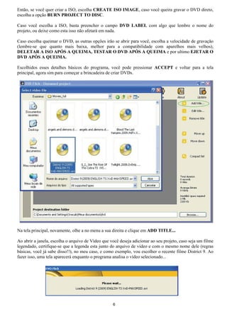 Então, se você quer criar a ISO, escolha CREATE ISO IMAGE, caso você queira gravar o DVD direto,
escolha a opção BURN PROJECT TO DISC.
Caso você escolha a ISO, basta preencher o campo DVD LABEL com algo que lembre o nome do
projeto, ou deixe como esta isso não afetará em nada.
Caso escolha queimar o DVD, as outras opções irão se abrir para você, escolha a velocidade de gravação
(lembre-se que quanto mais baixa, melhor para a compatibilidade com aparelhos mais velhos),
DELETAR A ISO APÓS A QUEIMA, TESTAR O DVD APÓS A QUEIMA e por ultimo EJETAR O
DVD APÓS A QUEIMA.
Escolhidos esses detalhes básicos do programa, você pode pressionar ACCEPT e voltar para a tela
principal, agora sim para começar a brincadeira de criar DVDs.
Na tela principal, novamente, olhe a no menu a sua direita e clique em ADD TITLE...
Ao abrir a janela, escolha o arquivo de Vídeo que você deseja adicionar ao seu projeto, caso seja um filme
legendado, certifique-se que a legenda esta junto do arquivo de vídeo e com o mesmo nome dele (regras
básicas, você já sabe disso!!), no meu caso, e como exemplo, vou escolher o recente filme District 9. Ao
fazer isso, uma tela aparecerá enquanto o programa analisa o vídeo selecionado...
6
 