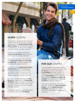 QUIÉN COMPRA
• No existe un único perfil de comprador
online en España. No obstante, el perfil
mayoritario es de hombre joven (25-49
años), urbano, con estudios secundarios
o universitarios, de clase social media o
alta y con trabajo a jornada completa.
• Destaca la creciente presencia de
mujeres compradoras, especialmente
en las webs de cupones descuento.
• Año a año, crece también el número
de compradores online de clase baja
y media-baja y el de los residentes en
localidades de pequeño tamaño.
• También se está superando la brecha
generacional gracias a la progresiva
incorporación de los grupos de edad
avanzada (incluso los mayores de 65
años), hasta hace un par de años más
reacios a hacer compras por Internet.
• En 2015, los españoles de entre 55 y
64 años protagonizaron un incremento
del 48,5 % a la hora de adquirir productos
y servicios online. En 2010, solo tres de
cada diez adultos de esa franja de edad
utilizaban Internet.
• El número total de compradores online
en España ronda ya los 19 millones.
POR QUÉ COMPRA
• Los principales motivos para comprar
online frente a la tienda física son buscar
un ahorro en el precio del producto,
la comodidad de poder comprar en
cualquier momento y desde cualquier
lugar, la flexibilidad en las entregas y
devoluciones, el ahorro de tiempo, la
variedad de la oferta y la facilidad para
comparar productos y marcas.
• No hay que olvidar que para muchas
personas, ya sea por la falta de tiendas
locales o por sus limitaciones de
movilidad, la compra online es su
única opción para adquirir aquello que
necesitan.
11
2 PERFIL DEL
COMPRADOR ONLINE
 