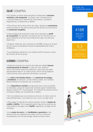 12
3 PERFIL DEL
COMPRADOR ONLINE
QUÉ COMPRA
• En España, la mayor parte del gasto corresponde a servicios
turísticos y de transporte. Le siguen ropa, complementos
y artículos deportivos, electrónica, alimentación, entradas a
espectáculos, smartphones y tablets.
• Tras el boom de la venta online de viajes, destaca el crecimiento
experimentado en los últimos años por las ventas en e-commerce
de productos tangibles.
• Cada categoría de productos suele tener asociado un perfil
de comprador. Por ejemplo, los jóvenes de 15 a 24 años son un
grupo relevante entre los consumidores de ropa y los artículos
deportivos.
• El gasto medio por año y persona es de 876€, aunque en el caso
de los nuevos compradores resulta considerablemente inferior
(418€/año).
• Los españoles realizamos una media de 9,33 compras a través
de Internet de forma anual.
CÓMO COMPRA
• Antes de comprar, los usuarios de todas las edades buscan
continuamente en Internet -y cada vez más, desde el
móvil- información sobre los productos y servicios que están
planteándose adquirir. En toda Europa, el 61% de la población
utiliza Internet como canal de información comercial.
• La visita a las tiendas físicas y las opiniones de amigos
y familiares -en persona y en las redes sociales- son también
determinantes en la elección de un producto.
• Los dispositivos móviles van ganando poco a poco la partida
al ordenador, aunque la mayoría de compras siguen realizándose
desde el clásico PC. El año pasado, 3,3 millones de usuarios online
compraron desde sus smartphones y tablets.
• Es muy habitual que una compra se inicie en un canal, como la
web del fabricante, y se finalice en otro, como una app móvil.
• Para pagar, la mayoría de usuarios prefiere utilizar la tarjeta de
crédito o débito. Como segunda opción figuran los sistemas de
intermediarios de pago como PayPal, seguida por el pago contra
rembolso.
• Los costes de envío y las facilidades y garantías en las
devoluciones son aspectos que tienen muy en cuenta los
compradores a la hora de escoger dónde comprar online.
418€
3,3
MILLONES
gasto medio
anual de los
compradores
online
de usuarios online
compraron desde sus
smartphones y tabletas
 