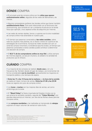 13
3 PERFIL DEL
COMPRADOR ONLINE
DÓNDE COMPRA
• El principal canal de compra online son los sitios que operan
exclusivamente online, seguidos de las webs de fabricantes y de
marcas.
• Algunos compradores prefieren las tiendas online que tienen también
establecimiento físico. Esto está relacionado con el fenómeno del
showrooming, que consiste en ver y probarse el artículo en la tienda
física (por ejemplo, unos zapatos) antes de adquirirlo por Internet.
• Las webs de ventas rápidas, bonos y cupones son la otra modalidad
de compra online más extendida en nuestro país.
• El tiempo que pasamos conectados a las redes sociales, sobre
todo los usuarios más jóvenes, es un factor a tener en cuenta en las
estrategias de e-commerce. Aunque las redes sociales aún son un
canal de compra minoritario, la tendencia apunta al alza y el tiempo que
pasamos conectados a estos canales puede contribuir a determinar
una decisión de compra.
• El 92,5 % de los compradores online es muy fiel y utiliza siempre
las mismas páginas, ya sea por el precio, la calidad o la variedad de
productos que le ofrecen.
CUÁNDO COMPRA
• La mayoría de las compras se realizan desde casa y sin una
frecuencia fija. También desde el lugar de trabajo y se incrementan de
forma considerable con la movilidad, aprovechando los trayectos en
transporte público y los tiempos de espera.
• Entre las 11 y las 13 horas de la mañana y a la hora de la comida
se realiza el mayor número de ventas. Entre las 21:30 y las 23:30
horas se registra otro pico de compras online1
.
• Los lunes y martes son los mejores días de ventas, así como
el domingo por la tarde.
• El “Black Friday”, la fiesta importada de Estados Unidos con la
que arranca la campaña navideña, seguida del “Cyber Monday”, con
grandes descuentos en Internet, son dos de las fechas claves para las
compras online.
• Las compras navideñas y las realizadas en temporada de rebajas
suponen el mayor volumen de ventas en todo el año.
NOTA
Este perfil del comprador online en España se ha elaborado a partir de los datos recogidos en:
- Eurostat (2015). Estadísticas sobre la sociedad de la información.
- Fundación Telefónica (2015). La Sociedad de la Información en España 2015.
- IAB Spain (2015). Segundo Estudio de eCommerce en España.
- ONTSI (2015). Estudio sobre comercio electrónico B2C 2014. Edición 2015.
1
Datos horarios basados en las transacciones realizadas a través de la plataforma de compraventa de eBay.
92,5%
de los compradores
online suele comprar
siempre en las
mismas páginas
BLACK FRIDAY y
CYBER MONDAY
son las fechas
claves para las
compras online
 