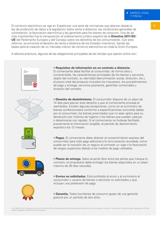 15
4 MARCO LEGAL
Y FISCAL
El comercio electrónico se rige en España por una serie de normativas que abarcan desde la
ley de protección de datos a la legislación sobre venta a distancia, las condiciones generales de
contratación, la facturación electrónica y las garantías para los bienes de consumo. Una de las
más importantes fue la transposición al ordenamiento jurídico español de la Directiva 2011/83/
UE del Parlamento Europeo y del Consejo sobre los derechos de los consumidores. Con esta
reforma, se armonizó el derecho de venta a distancia de los Estados miembros, fijando las
bases para la creación de un mercado interior de comercio electrónico en toda la Unión Europea.
A efectos prácticos, algunas de las obligaciones principales de las tiendas que operan online son:
• Requisitos de información en un contrato a distancia.
El comerciante debe facilitar al consumidor, de forma clara y
comprensible, las características principales de los bienes y servicios
objeto del contrato, su identidad (denominación social, dirección, etc.),
el precio total del producto incluidos los impuestos, los procedimientos
de pago y entrega, servicios postventa, garantías comerciales y
duración del contrato.
• Derecho de desistimiento. El consumidor dispone de un plazo de
14 días para ejercer este derecho y que el comerciante proceda al
reembolso. Existen algunas excepciones, como en el suministro de
bienes confeccionados conforme a especificaciones concretas dadas
por el consumidor, los bienes precintados que no sean aptos para su
devolución por motivos de higiene o los bienes que puedan caducar
o deteriorarse con rapidez. Si el comerciante no hubiese facilitado
previamente la información exigible, el período de desistimiento
expirará a los 12 meses.
• Pagos. El comerciante debe obtener el consentimiento expreso del
consumidor para todo pago adicional a la remuneración acordada, como
puede ser la inclusión de un seguro al contratar un viaje o la facturación
de cargos superiores debido a los medios de pago utilizados.
• Plazos de entrega. Salvo acuerdo libre entre las partes que marque lo
contrario, el empresario debe entregar los bienes adquiridos en un plazo
máximo de 30 días naturales.
• Envíos no solicitados. Está prohibido el envío y el suministro al
consumidor y usuario de bienes o servicios no solicitados y que
incluyan una pretensión de pago.
• Garantía. Todos los bienes de consumo gozan de una garantía
gratuita por un período de dos años.
5
Ley 3/2014, de 27 de marzo, por la que se modifica el Texto Refundido de la Ley General para la Defensa de los Consumidores y Usuarios y Otras Leyes Complementarias, aprobado por el Real
Decreto Legislativo 1/2007, de 16 de noviembre.
 