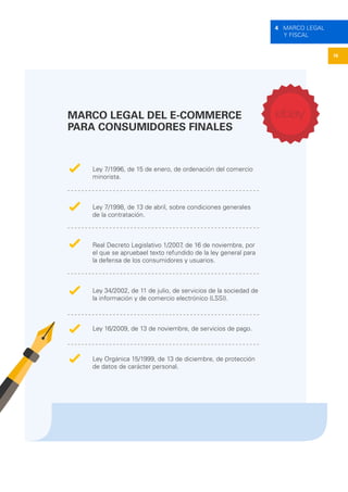 16
4 MARCO LEGAL
Y FISCAL
MARCO LEGAL DEL E-COMMERCE
PARA CONSUMIDORES FINALES
Ley 7/1996, de 15 de enero, de ordenación del comercio
minorista.
Ley 7/1998, de 13 de abril, sobre condiciones generales
de la contratación.
Real Decreto Legislativo 1/2007, de 16 de noviembre, por
el que se apruebael texto refundido de la ley general para
la defensa de los consumidores y usuarios.
Ley 34/2002, de 11 de julio, de servicios de la sociedad de
la información y de comercio electrónico (LSSI).
Ley 16/2009, de 13 de noviembre, de servicios de pago.
Ley Orgánica 15/1999, de 13 de diciembre, de protección
de datos de carácter personal.
 