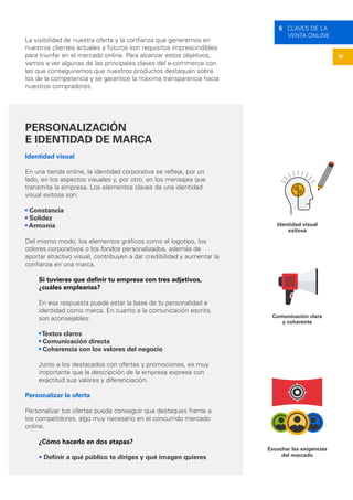 19
5 CLAVES DE LA
VENTA ONLINE
La visibilidad de nuestra oferta y la confianza que generemos en
nuestros clientes actuales y futuros son requisitos imprescindibles
para triunfar en el mercado online. Para alcanzar estos objetivos,
vamos a ver algunas de las principales claves del e-commerce con
las que conseguiremos que nuestros productos destaquen sobre
los de la competencia y se garantice la máxima transparencia hacia
nuestros compradores.
PERSONALIZACIÓN
E IDENTIDAD DE MARCA
Identidad visual
En una tienda online, la identidad corporativa se refleja, por un
lado, en los aspectos visuales y, por otro, en los mensajes que
transmite la empresa. Los elementos claves de una identidad
visual exitosa son:
• Constancia
• Solidez
• Armonia
Del mismo modo, los elementos gráficos como el logotipo, los
colores corporativos o los fondos personalizados, además de
aportar atractivo visual, contribuyen a dar credibilidad y aumentar la
confianza en una marca.
Si tuvieras que definir tu empresa con tres adjetivos,
¿cuáles emplearías?
En esa respuesta puede estar la base de tu personalidad e
identidad como marca. En cuanto a la comunicación escrita,
son aconsejables:
•Textos claros
• Comunicación directa
• Coherencia con los valores del negocio
Junto a los destacados con ofertas y promociones, es muy
importante que la descripción de la empresa exprese con
exactitud sus valores y diferenciación.
Personalizar la oferta
Personalizar tus ofertas puede conseguir que destaques frente a
los competidores, algo muy necesario en el concurrido mercado
online.
¿Cómo hacerlo en dos etapas?
• Definir a qué público te diriges y qué imagen quieres
Identidad visual
exitosa
Comunicación clara
y coherente
Escuchar las exigencias
del mercado
 