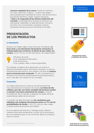 20
5 CLAVES DE LA
VENTA ONLINE
Descripciones claras
y detalladas del artículo
Sube fotos de tus artículos
desde distintas perspectivas
construir alrededor de tu marca. Puede ser exclusiva,
low cost, tradicional, moderna… Cuanto más sólida y
personalizada sea la identidad de marca, más fácil les será a
los clientes identificar y elegir nuestros productos.
• Estar a la vanguardia de las últimas tendencias del
mercado. La identidad de la empresa no tiene por qué
permanecer inalterable a lo largo del tiempo. Conviene
escuchar a los consumidores y actualizar nuestras
propuestas siempre que así lo demande el mercado.
PRESENTACIÓN
DE LOS PRODUCTOS
La descripción
Aunque una imagen valga a veces más que mil palabras, un
buen texto y una descripción del producto exhaustiva es
indispensable para convencer al cliente de que realice una
compra. Como mínimo, en esta descripción irán especificados:
• El precio de venta
• Los materiales de fabricación
• Las dimensiones
• Los modelos, tallas y colores disponibles.
Sin embargo, el objetivo de la descripción es ofrecer al
potencial comprador toda la información necesaria; no solo las
características del producto, sino también una serie de motivos
que le convenzan para comprarlo. Por ello, aconsejamos no
limitarse a enumerar las características técnicas del producto,
sino ir más allá y ser creativo en los mensajes.
Fotografías
La imagen del artículo en venta es uno de los elementos
más importantes en la decisión de compra. Las fotos de alta
calidad y que den una visión completa del producto ayudan
a construir una buena experiencia de compra y mejoran
la satisfacción de los clientes, al despejar las dudas sobre las
características reales de los artículos.
Un estudio1
de eBay demostró que los vendedores que
utilizaban dos imágenes del producto tenían un 7% más de
probabilidades de vender, y otro 3% más por cada imagen
complementaria del producto que añadían.
Si no se dispone de fotos de un catálogo propio, deberán
utilizarse fotos libres de derechos o contar con la autorización
de sus propietarios para su uso comercial. Algunos consejos a
tener en cuenta:
1
Estudio realizado en 2013 sobre 6,8 millones de objetos en venta
€
7%
más de posibilidades de
vender si publicas dos
imágenes del artículo
 