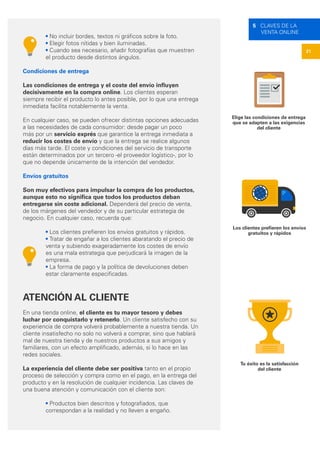 21
5 CLAVES DE LA
VENTA ONLINE
Elige las condiciones de entrega
que se adapten a las exigencias
del cliente
Los clientes prefieren los envíos
gratuitos y rápidos
Tu éxito es la satisfacción
del cliente
• No incluir bordes, textos ni gráficos sobre la foto.
• Elegir fotos nítidas y bien iluminadas.
• Cuando sea necesario, añadir fotografías que muestren
el producto desde distintos ángulos.
Condiciones de entrega
Las condiciones de entrega y el coste del envío influyen
decisivamente en la compra online. Los clientes esperan
siempre recibir el producto lo antes posible, por lo que una entrega
inmediata facilita notablemente la venta.
En cualquier caso, se pueden ofrecer distintas opciones adecuadas
a las necesidades de cada consumidor: desde pagar un poco
más por un servicio exprés que garantice la entrega inmediata a
reducir los costes de envío y que la entrega se realice algunos
días más tarde. El coste y condiciones del servicio de transporte
están determinados por un tercero -el proveedor logístico-, por lo
que no depende únicamente de la intención del vendedor.
Envíos gratuitos
Son muy efectivos para impulsar la compra de los productos,
aunque esto no significa que todos los productos deban
entregarse sin coste adicional. Dependerá del precio de venta,
de los márgenes del vendedor y de su particular estrategia de
negocio. En cualquier caso, recuerda que:
• Los clientes prefieren los envíos gratuitos y rápidos.
• Tratar de engañar a los clientes abaratando el precio de
venta y subiendo exageradamente los costes de envío
es una mala estrategia que perjudicará la imagen de la
empresa.
• La forma de pago y la política de devoluciones deben
estar claramente especificadas.
ATENCIÓN AL CLIENTE
En una tienda online, el cliente es tu mayor tesoro y debes
luchar por conquistarlo y retenerlo. Un cliente satisfecho con su
experiencia de compra volverá probablemente a nuestra tienda. Un
cliente insatisfecho no solo no volverá a comprar, sino que hablará
mal de nuestra tienda y de nuestros productos a sus amigos y
familiares, con un efecto amplificado, además, si lo hace en las
redes sociales.
La experiencia del cliente debe ser positiva tanto en el propio
proceso de selección y compra como en el pago, en la entrega del
producto y en la resolución de cualquier incidencia. Las claves de
una buena atención y comunicación con el cliente son:
• Productos bien descritos y fotografiados, que
correspondan a la realidad y no lleven a engaño.
 