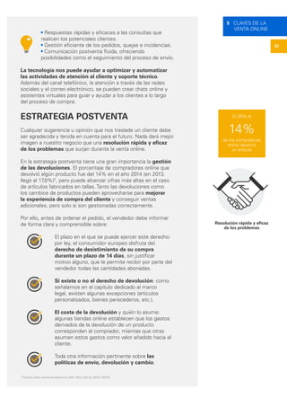 22
5 CLAVES DE LA
VENTA ONLINE
Resolución rápida y eficaz
de los problemas
• Respuestas rápidas y eficaces a las consultas que
realicen los potenciales clientes.
• Gestión eficiente de los pedidos, quejas e incidencias.
• Comunicación postventa fluida, ofreciendo
posibilidades como el seguimiento del proceso de envío.
La tecnología nos puede ayudar a optimizar y automatizar
las actividades de atención al cliente y soporte técnico.
Además del canal telefónico, la atención a través de las redes
sociales y el correo electrónico, se pueden crear chats online y
asistentes virtuales para guiar y ayudar a los clientes a lo largo
del proceso de compra.
ESTRATEGIA POSTVENTA
Cualquier sugerencia u opinión que nos traslade un cliente debe
ser agradecida y tenida en cuenta para el futuro. Nada dará mejor
imagen a nuestro negocio que una resolución rápida y eficaz
de los problemas que surjan durante la venta online.
En la estrategia postventa tiene una gran importancia la gestión
de las devoluciones. El porcentaje de compradores online que
devolvió algún producto fue del 14% en el año 2014 (en 2013,
llegó al 17,8%)2
, pero puede alcanzar cifras más altas en el caso
de artículos fabricados en tallas. Tanto las devoluciones como
los cambios de productos pueden aprovecharse para mejorar
la experiencia de compra del cliente y conseguir ventas
adicionales, pero solo si son gestionadas correctamente.
Por ello, antes de ordenar el pedido, el vendedor debe informar
de forma clara y comprensible sobre:
El plazo en el que se puede ejercer este derecho:
por ley, el consumidor europeo disfruta del
derecho de desistimiento de su compra
durante un plazo de 14 días, sin justificar
motivo alguno, que le permite recibir por parte del
vendedor todas las cantidades abonadas.
Si existe o no el derecho de devolución: como
señalamos en el capítulo dedicado al marco
legal, existen algunas excepciones (artículos
personalizados, bienes perecederos, etc.).
El coste de la devolución y quién lo asume:
algunas tiendas online establecen que los gastos
derivados de la devolución de un producto
corresponden al comprador, mientas que otras
asumen estos gastos como valor añadido hacia el
cliente.
Toda otra información pertinente sobre las
políticas de envío, devolución y cambio.
2
”Estudio sobre comercio electrónico B2C 2014. Edición 2015”, ONTSI.
14%
de los compradores
online devolvió
un artículo
En 2014, el
 
