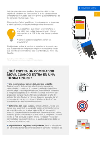 24
6 COMERCIO MÓVIL
Las compras realizadas desde un dispositivo móvil no han
dejado de crecer en los últimos años. Y la alta penetración de
smartphones en nuestro país hace prever que esta tendencia de
las compras móviles vaya a más.
El comercio móvil no es el futuro sino el presente: si no vendes
a través del móvil, estás perdiendo ya cuota de mercado.
• Los españoles que utilizan un smartphone o
una tablet para realizar sus compras en Internet
representan ya al 17,8 % del total de compradores
online1
.
• Ocho de cada diez españoles tienen un
smartphone2
.
El objetivo es facilitar al máximo la experiencia al usuario para
que puedan realizar compras sin importar el dispositivo con el
que accedan a nuestra tienda (sea su ordenador, su móvil o su
tableta).
1
Fuente: Observatorio de las Telecomunicaciones (ONTSI).
2
Informe “La Sociedad de la Información en España 2015”, Fundación Telefónica.
¿QUÉ ESPERA UN COMPRADOR
MÓVIL CUANDO ENTRA EN UNA
TIENDA ONLINE?
• Una experiencia de compra ágil, cómoda y rápida.
Dado el tamaño de la pantalla y las limitaciones para ver
determinados contenidos, la compra a través de dispositivos
móviles exige una navegación sencilla, menús claros y directos
e imágenes adaptadas a ese formato. Muchos abandonos del
proceso de compra móvil están relacionados con la falta de
agilidad del sitio. Reducir el número de pasos que debe dar el
comprador -lo que se conoce como “eficiencia de clics”- es
fundamental en las transacciones móviles.
• Coherencia con otros canales. Tanto si utiliza la web de una
tienda o su app móvil, el comprador espera encontrar la misma
variedad de productos y, sobre todo, recibir el mismo trato y
atención independientemente del medio. Debe tenerse en cuenta,
además, que muchas veces se puede iniciar la compra en un canal
(como la web o incluso un perfil en una red social) y luego ser
completada a través del móvil, por lo que la experiencia debe ser
coherente e ininterrumpida.
• Pagos sencillos, seguros y transparentes. Tanto la información
de las tarjetas bancarias como los datos de contacto y dirección de
 
