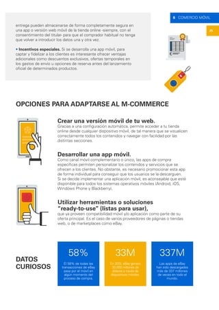 25
6 COMERCIO MÓVIL
OPCIONES PARA ADAPTARSE AL M-COMMERCE
Crear una versión móvil de tu web.
Gracias a una configuración automática, permite acceder a tu tienda
online desde cualquier dispositivo móvil, de tal manera que se visualicen
correctamente todos los contenidos y navegar con facilidad por las
distintas secciones.
Desarrollar una app móvil.
Como canal móvil complementario o único, las apps de compra
específicas permiten personalizar los contenidos y servicios que se
ofrecen a los clientes. No obstante, es necesario promocionar esta app
de forma individual para conseguir que los usuarios se la descarguen.
Si se decide implementar una aplicación móvil, es aconsejable que esté
disponible para todos los sistemas operativos móviles (Android, iOS,
Windows Phone y Blackberry).
Utilizar herramientas o soluciones
“ready-to-use” (listas para usar),
que ya proveen compatibilidad móvil y/o aplicación como parte de su
oferta principal. Es el caso de varios proveedores de páginas o tiendas
web, o de marketplaces como eBay.
entrega pueden almacenarse de forma completamente segura en
una app o versión web móvil de la tienda online -siempre, con el
consentimiento del titular- para que el comprador habitual no tenga
que volver a introducir los datos una y otra vez.
• Incentivos especiales. Si se desarrolla una app móvil, para
captar y fidelizar a los clientes es interesante ofrecer ventajas
adicionales como descuentos exclusivos, ofertas temporales en
los gastos de envío u opciones de reserva antes del lanzamiento
oficial de determinados productos.
DATOS
CURIOSOS
58%
El 58% de todas las
transacciones de eBay
pasa por el móvil en
algún momento del
proceso de compra.
337M
Las apps de eBay
han sido descargadas
más de 337 millones
de veces en todo el
mundo.
33M
En 2015, eBay generó
33.000 millones de
dólares a través de
dispositivos móviles.
 