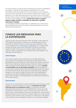 27
7 COMERCIO
INTERNACIONAL
El e-commerce es una de las vías más eficaces que tiene los vendedores
para llegar a millones de compradores potenciales en los cinco
continentes. Además, puede centrar sus esfuerzos en los mercados
que más estén creciendo en ese momento, desde Rusia a Brasil, o que
presenten una mayor demanda del tipo de productos que comercializa.
De este modo, la pyme, asociándose en algunos casos con marketplaces,
en otros con proveedores locales, puede hacer crecer su negocio
deforma rápida, rentable y sostenible, sin exponerse a grandes
inversiones ni riesgos.
La actividad exportadora se distingue, no obstante, por una serie de
particularidades que conviene conocer antes de lanzarse al comercio
electrónico internacional.
CONOCE LOS MERCADOS PARA
LA EXPORTACIÓN
¿Dónde vender internacionalmente? Para responder a esta pregunta,
ICEX España Exportación e Inversiones, la entidad pública que se
ocupa de la internacionalización de las empresas españolas, ofrece
una completa guía con información de 199 países. En su página web,
puedes consultar todo tipo de información comercial, económica
y práctica sobre el país al que te interese vender, desde su marco
político, jurídico y geográfico a las características de la población o el
calendario de días festivos.
Unión Europea
En la Unión Europea existen actualmente más de 500 millones de
consumidores. En esta región se encuentran además algunos de los
mercados de comercio electrónico más maduros del mundo, como el de
Reino Unido o Alemania, donde se facturan miles de millones de euros
cada año. Vender en estos países de la UE supone, por tanto, acceder
a consumidores con un alto poder adquisitivo, acostumbrados a la
compra online y para los que la oferta local disponible resulta insuficiente
en muchos casos. Dentro de la zona euro, existe además la ventaja de
trabajar con una misma moneda. Entre los retos más importantes se
encuentran la existente variedad de idiomas y de sistemas fiscales, a
pesar de que se hayan armonizado algunas normativas para la protección
de los consumidores.
Latinoamérica
Aunque se ha incorporado al comercio electrónico más tarde que otras
regiones, Latinoamérica es hoy uno de los mercados con mayor
potencial para los vendedores online. El tamaño del mercado
electrónico latinoamericano es considerablemente menor que el de
Asia-Pacífico o Norteamérica, pero el e-commerce crece más y más
deprisa que en otras regiones. Dentro de Latinoamérica, la mayor parte
de las ventas online se concentran en Brasil, Argentina y Chile, aunque
Colombia y Perú también están creciendo en número de compradores
online. Para las pymes españolas, el idioma es una de las principales
 
