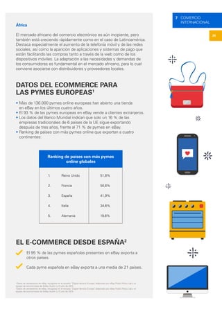 29
7 COMERCIO
INTERNACIONAL
África
El mercado africano del comercio electrónico es aún incipiente, pero
también está creciendo rápidamente como en el caso de Latinoamérica.
Destaca especialmente el aumento de la telefonía móvil y de las redes
sociales, así como la aparición de aplicaciones y sistemas de pago que
están facilitando las compras tanto a través de la web como de los
dispositivos móviles. La adaptación a las necesidades y demandas de
los consumidores es fundamental en el mercado africano, para lo cual
conviene asociarse con distribuidores y proveedores locales.
DATOS DEL ECOMMERCE PARA
LAS PYMES EUROPEAS1
• Más de 130.000 pymes online europeas han abierto una tienda
en eBay en los últimos cuatro años.
• El 93 % de las pymes europeas en eBay vende a clientes extranjeros.
• Los datos del Banco Mundial indican que solo un 16 % de las
empresas tradicionales de 6 países de la UE sigue exportando
después de tres años, frente al 71 % de pymes en eBay.
• Ranking de países con más pymes online que exportan a cuatro
continentes:
EL E-COMMERCE DESDE ESPAÑA2
El 95 % de las pymes españolas presentes en eBay exporta a
otros países.
Cada pyme española en eBay exporta a una media de 21 países.
Ranking de países con más pymes
online globales
1.	 Reino Unido
2. 	 Francia
3.	 España
4.	 Italia
5.	 Alemania
51,8%
50,6%
41,9%
34,6%
19,6%
1
Datos de vendedores de eBay, recogidos en el estudio “Digital density Europe”, elaborado por eBay Public Policy Lab y el
equipo de economistas de Sidley Austin LLP, julio de 2015.
2
Datos de vendedores de eBay, recogidos en el estudio “Digital density Europe”, elaborado por eBay Public Policy Lab y el
equipo de economistas de Sidley Austin LLP, julio de 2015.
 