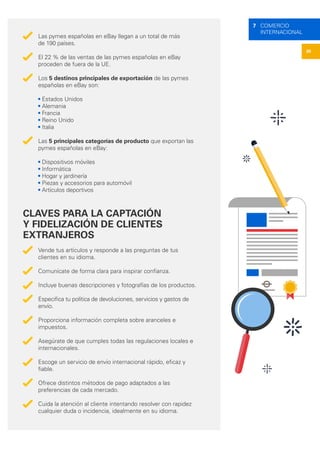 30
7 COMERCIO
INTERNACIONAL
Las pymes españolas en eBay llegan a un total de más
de 190 países.
El 22 % de las ventas de las pymes españolas en eBay
proceden de fuera de la UE.
Los 5 destinos principales de exportación de las pymes
españolas en eBay son:
• Estados Unidos
• Alemania
• Francia
• Reino Unido
• Italia
Las 5 principales categorías de producto que exportan las
pymes españolas en eBay:
• Dispositivos móviles
• Informática
• Hogar y jardinería
• Piezas y accesorios para automóvil
• Artículos deportivos
CLAVES PARA LA CAPTACIÓN
Y FIDELIZACIÓN DE CLIENTES
EXTRANJEROS
Vende tus artículos y responde a las preguntas de tus
clientes en su idioma.
Comunícate de forma clara para inspirar confianza.
Incluye buenas descripciones y fotografías de los productos.
Especifica tu política de devoluciones, servicios y gastos de
envío.
Proporciona información completa sobre aranceles e
impuestos.
Asegúrate de que cumples todas las regulaciones locales e
internacionales.
Escoge un servicio de envío internacional rápido, eficaz y
fiable.
Ofrece distintos métodos de pago adaptados a las
preferencias de cada mercado.
Cuida la atención al cliente intentando resolver con rapidez
cualquier duda o incidencia, idealmente en su idioma.
 