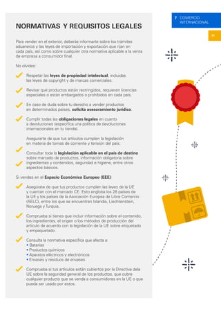 31
7 COMERCIO
INTERNACIONAL
NORMATIVAS Y REQUISITOS LEGALES
Para vender en el exterior, deberás informarte sobre los trámites
aduaneros y las leyes de importación y exportación que rijan en
cada país, así como sobre cualquier otra normativa aplicable a la venta
de empresa a consumidor final.
No olvides:
Respetar las leyes de propiedad intelectual, incluidas
las leyes de copyright y de marcas comerciales.
Revisar qué productos están restringidos, requieren licencias
especiales o están embargados o prohibidos en cada país.
En caso de duda sobre tu derecho a vender productos
en determinados países, solicita asesoramiento jurídico.
Cumplir todas las obligaciones legales en cuanto
a devoluciones (especifica una política de devoluciones
internacionales en tu tienda).
Asegurarte de que tus artículos cumplen la legislación
en materia de tomas de corriente y tensión del país.
Consultar toda la legislación aplicable en el país de destino
sobre marcado de productos, información obligatoria sobre
ingredientes y contenidos, seguridad e higiene, entre otros
aspectos básicos.
Si vendes en el Espacio Económico Europeo (EEE):
Asegúrate de que tus productos cumplen las leyes de la UE
y cuentan con el marcado CE. Esto engloba los 28 países de
la UE y los países de la Asociación Europea de Libre Comercio
(AELC), entre los que se encuentran Islandia, Liechtenstein,
Noruega y Turquía.
Comprueba si tienes que incluir información sobre el contenido,
los ingredientes, el origen o los métodos de producción del
artículo de acuerdo con la legislación de la UE sobre etiquetado
y empaquetado.
Consulta la normativa específica que afecta a:
• Baterías
•	Productos químicos
•	Aparatos eléctricos y electrónicos
•	Envases y residuos de envases
Comprueba si tus artículos están cubiertos por la Directiva dela
UE sobre la seguridad general de los productos, que cubre
cualquier producto que se venda a consumidores en la UE o que
pueda ser usado por estos.
 