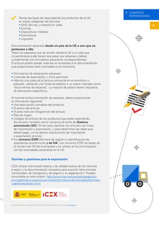 32
7 COMERCIO
INTERNACIONAL
Revisa las leyes de seguridad de los productos de la UE
en estas categorías de artículos:
• DVD, Blu-ray y material en vídeo
•	Comida
•	Dispositivos médicos
•	Cosméticos
•	Juguetes
Documentación aduanera desde un país de la UE a uno que no
pertenece a ella:
Todos los paquetes que se envíen desde la UE a un país que
no pertenezca a ella tienen que pasar por aduanas y debes
cumplimentar los formularios aduaneros correspondientes.
El artículo podría quedar retenido en la aduana si la documentación
que proporcionas está incompleta o es incorrecta.
• Formularios de declaración aduanera
• Licencias de exportación u otros permisos
• Adjunta una copia de la factura comercial en el envoltorio o
paquete, utilizando una funda de plástico o un sobre marcado como
"documentos de aduanas". La mayoría de países tienen requisitos
de facturación específicos.
Al tramitar la documentación de aduanas, debes proporcionar
la información siguiente:
• Una descripción completa del producto
• El precio del artículo
• El peso neto (en kilogramos) del artículo
• País de origen
• Códigos de artículo de los productos que estas exportando.
Se conocen también como números de tarifa de Sistema
armonizado (SA). Sirven para clasificar los artículos con fines
de importación y exportación, y para determinar las tasas que
debes pagar y si se aplican restricciones de importación
o exportación al envío.
• Tus números EORI (Número de registro e identificación de
operadores económicos) y de IVA. Los números EORI se basan en
el número de IVA de la empresa y se utilizan en la comunicación
con las autoridades aduaneras en la UE.
Trámites y gestiones para la exportación
ICEX ofrece información básica y de utilidad acerca de los trámites
a seguir y la documentación necesaria para exportar (documentos
comerciales, de transporte y de seguro y su legalización). Puedes
consultarla en este enlace: http://www.icex.es/icex/es/navegacion-
principal/todos-nuestros-servicios/informacion-de-mercados/tramites-
y-gestiones/index.html
Capítulo realizado en colaboración del ICEX España Exportación e Inversiones www.icex.es
 
