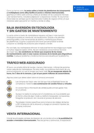 34
8 VENTA EN
MARKETPLACES
Como ya hemos visto, la venta online a través de plataformas de compraventa
o marketplaces como eBay facilita el acceso a clientes internacionales,
garantiza un tráfico web continuo y libera al vendedor de las cuestiones técnicas
y de mantenimiento, incluida la adaptación a dispositivos móviles. Te resumimos
ahora todas las ventajas que te reportará este modelo de negocio online y lo que
necesitas saber para poner en marcha tu tienda en eBay.
BAJA INVERSIÓN ENTECNOLOGÍA
Y SIN GASTOS DE MANTENIMIENTO
La venta online a través de marketplaces requiere una baja o nula inversión
inicial para la puesta en marcha de una tienda online. Gracias a las plantillas
preconfiguradas y a las herramientas de diseño y marketing que ofrecen
las plataformas, la pyme o autónomo solo tiene que personalizar la tienda
y exponer su catálogo de productos para empezar a vender.
Por otro lado, los marketplaces eliminan la tradicional barrera tecnológica que impide
a muchos negocios operar online. No son necesarios conocimientos técnicos
de ningún tipo, los vendedores no tienen que ocuparse de las tareas
de mantenimiento web ni crear nuevas versiones de la tienda para dispositivos
móviles. Cualquier problema o incidencia técnica será resuelto por la plataforma.
TRÁFICO WEB ASEGURADO
Al reunir una amplia oferta de tiendas, marcas y fabricantes, millones de personas
visitan cada día los marketplaces. De este modo, tus productos disfrutarán de una
enorme exposición sin que tú tengas que hacer nada. Es un escaparate abierto 24
horas, los 7 días de la semana, y por el que pasan millones de consumidores.
Algunas cosas que debes saber sobre el comercio omnicanal:
Las compras de mayor valor son las que más probabilidad tienen de
completarse mediante una combinación de canales físicos y virtuales.
Un acceso fácil a información de calidad puede animara gastar más
en un artículo.
Aunque no realice la compra con el smartphone, es muy probable que
el cliente utilice de algún modo su teléfono (búsquedas, comparativas,
fotografiar el producto, etc.) durante el proceso de decisión.
Tecnologías móviles específicas como la lectura de códigos de barras
y QR, la detección de la ubicación y el pago sin contacto impulsan las
compras multicanal.
VENTA INTERNACIONAL
Una de las principales ventajas de disponer de una tienda online es la posibilidad de
acceder a mercados internacionales. Para las pymes y autónomos, la exportación
 