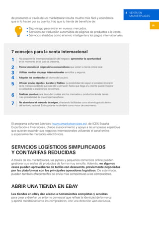 35
8 VENTA EN
MARKETPLACES
de productos a través de un marketplace resulta mucho más fácil y económica
que si lo hacen por su cuenta. Haz que tu tienda de beneficie de:
• Bajo riesgo para entrar en nuevos mercados.
• Servicios de traducción automática de páginas de productos a la venta.
• Servicios añadidos como el envío inteligente y los pagos internacionales.
El programa eMarket Services (www.emarketservices.es), de ICEX España
Exportación e Inversiones, ofrece asesoramiento y apoyo a las empresas españolas
que quieran expandir sus negocios internacionales utilizando el canal online
y especialmente mercados electrónicos.
SERVICIOS LOGÍSTICOS SIMPLIFICADOS
Y CONTARIFAS REDUCIDAS
A través de los marketplaces, las pymes y pequeños comercios online pueden
gestionar sus envíos de productos de forma muy sencilla. Además, en algunos
casos pueden aprovecharse de tarifas con descuento, previamente negociadas
por las plataformas con los principales operadores logísticos. De este modo,
pueden también ofrecertarifas de envío más competitivas a los compradores.
ABRIR UNATIENDA EN EBAY
Las tiendas en eBay dan acceso a herramientas completas y sencillas
para crear y diseñar un entorno comercial que refleje la identidad de la marca
y aporte credibilidad ante los compradores, con una dirección web exclusiva.
1
2
3
4
6
7
5
7 consejos para la venta internacional
No posponer la internacionalización del negocio: aprovechar la oportunidad
en el momento en el que se presenta.
Prestar atención al origen de los consumidores que visitan tu tienda online local.
Utilizar medios de pago internacionales sencillos y seguros.
Adaptar los contenidos al idioma del usuario.
Ofrecer envíos rápidos, baratos y fiables. La posibilidad de seguir el estadoe itinerario
de la mercancía desde que sale de tu almacén hasta que llega a tu cliente puede mejorar
la calidad de la experiencia de compra.
Realizar pruebas para descubrir cuáles son los mercados y productos donde tienes
más probabilidad de maximizar beneficios.
No abandonar el mercado de origen, ofreciendo facilidades como el envío gratuito dentro
del territorio nacional. Es importante no olvidarlo como motor de crecimiento.
 