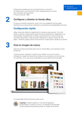 37
8 VENTA EN
MARKETPLACES
• Ideal para aquellas pymes que disponen de un volumen
de ventas alto a nivel nacional y tienen capacidad para aumentar
sus mercados de exportación.
• Precio mensual: 149€.
Configurar y diseñar tu tienda eBay.
Si creas una tienda interesante, única y con una navegación estructurada,
facilitarás las compras de los visitantes y aumentarás tus probabilidades de éxito.
Configuración rápida.
eBay te permite diseñar el aspecto de tu tienda en pocos pasos. Con solo
pulsar un botón, puedes aplicar todas las recomendaciones o adaptarlas a tus
necesidades. Para gestionar cambios o personalizar aún más la tienda con
funciones adicionales, utiliza la opción“Gestionar mi tienda” dentro de “Mi
eBay”. También puedes utilizar la herramienta “Optimización rápida de la tienda”.
Crea tu imagen de marca.
Algunos consejos generales para crear tu tienda eBay y que destaque sobre
las demás
• Utiliza colores, logotipos y gráficos que reflejen tus puntos fuertes.
• Resalta la imagen de marca de tu tienda en tus contactos con los clientes.
Por ejemplo, en tus anuncios, publicidad y correos electrónicos de eBay.
La tienda eBay ofrece funciones útiles como:
Logotipo. Puedes elegirlo en una lista de logotipos
prediseñados o crearlo tú mismo. Un logotipo mal diseñado
y poco profesional puede perjudicar la imagen de la tienda.
2
3
 