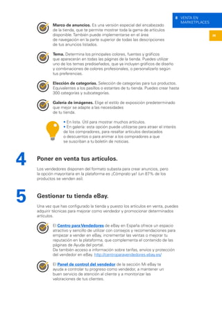38
8 VENTA EN
MARKETPLACES
Marco de anuncios. Es una versión especial del encabezado
de la tienda, que te permite mostrar toda la gama de artículos
disponible. También puede implementarse en el área
de navegación en la parte superior de todas las descripciones
de tus anuncios listados.
Tema. Determina los principales colores, fuentes y gráficos
que aparecerán en todas las páginas de la tienda. Puedes utilizar
uno de los temas prediseñados, que ya incluyen gráficos de diseño
y combinaciones de colores profesionales, o personalizarlo según
tus preferencias.
Elección de categorías. Selección de categorías para tus productos.
Equivalentes a los pasillos o estantes de tu tienda. Puedes crear hasta
300 categorías y subcategorías.
Galería de imágenes. Elige el estilo de exposición predeterminado
que mejor se adapte a las necesidades
de tu tienda.
• En lista. Útil para mostrar muchos artículos.
• En galería: esta opción puede utilizarse para atraer el interés
de los compradores, para resaltar artículos destacados
o descuentos o para animar a los compradores a que
se suscriban a tu boletín de noticias.
Poner en venta tus artículos.
Los vendedores disponen del formato subasta para crear anuncios, pero
la opción mayoritaria en la plataforma es ¡Cómpralo ya! (un 87% de los
productos se venden así).
Gestionar tu tienda eBay.
Una vez que has configurado la tienda y puesto los artículos en venta, puedes
adquirir técnicas para mejorar como vendedor y promocionar determinados
artículos.
El Centro para Vendedores de eBay en España ofrece un espacio
atractivo y sencillo de utilizar con consejos y recomendaciones para
empezar a vender en eBay, incrementar las ventas o mejorar tu
reputación en la plataforma, que complementa el contenido de las
páginas de Ayuda del portal.
Da también acceso a información sobre tarifas, envíos y protección
del vendedor en eBay. http://centroparavendedores.ebay.es/
El Panel de control del vendedor de la sección Mi eBay te
ayuda a controlar tu progreso como vendedor, a mantener un
buen servicio de atención al cliente y a monitorizar las
valoraciones de tus clientes.
4
5
 