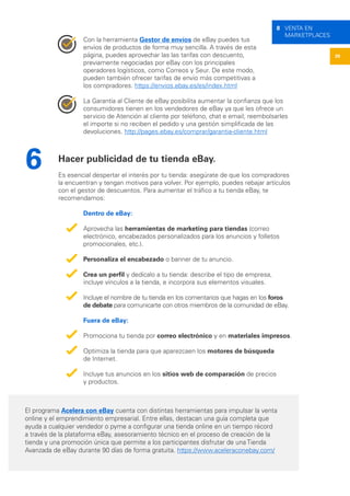 39
8 VENTA EN
MARKETPLACES
Con la herramienta Gestor de envíos de eBay puedes tus
envíos de productos de forma muy sencilla. A través de esta
página, puedes aprovechar las las tarifas con descuento,
previamente negociadas por eBay con los principales
operadores logísticos, como Correos y Seur. De este modo,
pueden también ofrecer tarifas de envío más competitivas a
los compradores. https://envios.ebay.es/es/index.html
La Garantía al Cliente de eBay posibilita aumentar la confianza que los
consumidores tienen en los vendedores de eBay ya que les ofrece un
servicio de Atención al cliente por teléfono, chat e email; reembolsarles
el importe si no reciben el pedido y una gestión simplificada de las
devoluciones. http://pages.ebay.es/comprar/garantia-cliente.html
Hacer publicidad de tu tienda eBay.
Es esencial despertar el interés por tu tienda: asegúrate de que los compradores
la encuentran y tengan motivos para volver. Por ejemplo, puedes rebajar artículos
con el gestor de descuentos. Para aumentar el tráfico a tu tienda eBay, te
recomendamos:
Dentro de eBay:
Aprovecha las herramientas de marketing para tiendas (correo
electrónico, encabezados personalizados para los anuncios y folletos
promocionales, etc.).
Personaliza el encabezado o banner de tu anuncio.
Crea un perfil y dedícalo a tu tienda: describe el tipo de empresa,
incluye vínculos a la tienda, e incorpora sus elementos visuales.
Incluye el nombre de tu tienda en los comentarios que hagas en los foros
de debate para comunicarte con otros miembros de la comunidad de eBay.
Fuera de eBay:
Promociona tu tienda por correo electrónico y en materiales impresos.
Optimiza la tienda para que aparezcaen los motores de búsqueda
de Internet.
Incluye tus anuncios en los sitios web de comparación de precios
y productos.
6
El programa Acelera con eBay cuenta con distintas herramientas para impulsar la venta
online y el emprendimiento empresarial. Entre ellas, destacan una guía completa que
ayuda a cualquier vendedor o pyme a configurar una tienda online en un tiempo récord
a través de la plataforma eBay, asesoramiento técnico en el proceso de creación de la
tienda y una promoción única que permite a los participantes disfrutar de una Tienda
Avanzada de eBay durante 90 días de forma gratuita. https://www.aceleraconebay.com/
 