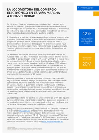 4
1 INTRODUCCIÓN
LA LOCOMOTORA DEL COMERCIO
ELECTRÓNICO EN ESPAÑA MARCHA
ATODA VELOCIDAD
En 2015, el 42 % de los españoles compró algún bien o contrató algún
servicio por Internet1
, y las proyecciones anuales sitúan las ventas online
en nuestro país en un volumen de 20.000 millones de euros. El e-commerce,
de hecho, lleva creciendo de forma continuada e imparable en los últimos
años, multiplicando por diez el tamaño que tenía en 2005.
A diferencia de la tradición de la venta por catálogo existente en otros países
europeos, España se inició en la venta online en un entorno prácticamente
inexplorado en el que se han tenido que superar obstáculos como la
preocupación por la seguridad de los pagos y la eficiencia logística. ¿Qué
ha cambiado en este tiempo? ¿Cómo ha transformado la revolución digital
nuestros hábitos como consumidores y las estrategias de negocio de las
empresas?
Un fenómeno destaca por encima de todos: la presencia de Internet en
nuestras vidas. Más de 27 millones de españoles acceden a la Red a diario
(casi el 80 % de la población entre 16 y 74 años) y un 83,3 % lo hace a través
de su dispositivo móvil2
. Desde un punto de vista global, el salto es a ún
más impresionante: hemos pasado en la última década de 1.000 millones
a 3.200 millones de internautas3
. Esta expansión de Internet permite, por
ejemplo, que los usuarios de todo el mundo realicemos cada día más de
4.000 millones de búsquedas en Google, o que ocho millones de empresas
chinas utilicen plataformas de comercio electrónico para vender productos
internamente y/o exportarlos a 120 países.
Este crecimiento de la población internauta, combinado con una mayor
seguridad de los sistemas de pago y la amplísima oferta de negocios que
operan online, ha puesto las bases para el despegue del e-commerce
en España. ¿Qué es lo que más se compra y vende? Viajes, textil (ropa,
calzado y material deportivo), contenidos (discos, libros…), entradas para
espectáculos, electrodomésticos o equipos de imagen y sonido son algunas
de las categorías de productos que encabezan el ranking por número de
operaciones.
La presente guía tiene por objetivo ser un documento de apoyo para aquellas
pymes, autónomos y emprendedores españoles que deseen apostar por el
comercio electrónico, bien con su propia tienda online, bien con la apertura
de un canal de venta en plataformas globales como eBay.
 
Esta guía cuenta con la revisión y colaboración de ICEX España Exportación
e Inversiones (www.icex.es), entidad pública de ámbito nacional cuya
misión es promover la internacionalización de las empresas españolas,
especialmente en los capítulos 7, 8 y 9 (“Comercio internacional”, “Venta en
marketplaces” y “Medios de pago online”). ICEX cuenta con un programa
específico de asesoramiento y apoyo para la internacionalización a través de
mercados electrónicos, eMarket Services (www.emarketservices.es).
1
Fuente: Eurostat
2
Informe “La Sociedad de la Información en España 2015”, Fundación Telefónica.
3
Informe sobre el desarrollo mundial 2016: Dividendos digitales, Banco Mundial.
42%
20M
de los españoles
compró algún
bien por Internet
en 2015
Ventas online
por valor de
 