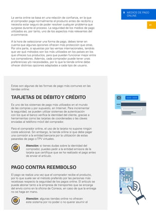 41
9 MEDIOS DE PAGO
ONLINE
La venta online se basa en una relación de confianza, en la que
el comprador paga normalmente el producto antes de recibirlo y
necesita estar seguro de poder resolver cualquier problema que
surgiese durante el proceso. La seguridad de los medios de pago
utilizados es, por tanto, uno de los aspectos más relevantes del
e-commerce.
A la hora de seleccionar una forma de pago, debes tener en
cuenta que algunas opciones ofrecen más protección que otras.
Por otra parte, si apuestas por las ventas internacionales, tendrás
que ver qué métodos son los más utilizados en los países en los
que ofreces tus productos, para que puedan funcionar mejor entre
tus compradores. Además, cada comprador puede tener unas
preferencias y/o necesidades, por lo que la tienda online debe
ofrecer distintas opciones adaptadas a cada tipo de usuario.
Estas son algunas de las formas de pago más comunes en las
tiendas online:
TARJETAS DE DÉBITOY CRÉDITO
Es uno de los sistemas de pago más utilizados en el mundo
de las compras y por supuesto, en Internet. Para incrementar
la seguridad, se pueden utilizar sistemas de autenticación
con los que el banco verifica la identidad del cliente, gracias a
herramientas como las tarjetas de coordenadas o las claves
enviadas al teléfono móvil del comprador.
Para el comprador online, el uso de la tarjeta no supone ningún
coste adicional. Sin embargo, la tienda online sí que debe pagar
una comisión a la entidad bancaria por la utilización de estas
pasarelas de pago o TPV virtuales.
Atención: si tienes dudas sobre la identidad del
comprador, puedes pedir a la entidad emisora de la
tarjeta que certifique que se ha realizado el pago antes
de enviar el artículo.
PAGO CONTRA REEMBOLSO
El pago se realiza una vez que el comprador recibe el producto,
por lo que suele ser el método preferido por las personas más
recelosas respecto la seguridad de los pagos online. El artículo se
puede abonar tanto a la empresa de transportes que se encarga
del envío como en la oficina de Correos, en caso de que la entrega
no se haga en mano.
Atención: algunas tiendas online no ofrecen
este sistema por no poder o no querer asumir el
 