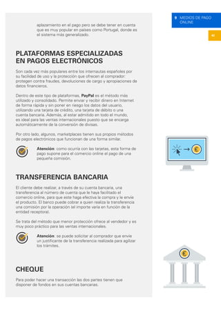 42
9 MEDIOS DE PAGO
ONLINE
aplazamiento en el pago pero se debe tener en cuenta
que es muy popular en países como Portugal, donde es
el sistema más generalizado.
PLATAFORMAS ESPECIALIZADAS
EN PAGOS ELECTRÓNICOS
Son cada vez más populares entre los internautas españoles por
su facilidad de uso y la protección que ofrecen al comprador:
protegen contra fraudes, devoluciones de cargo y apropiaciones de
datos financieros.
Dentro de este tipo de plataformas, PayPal es el método más
utilizado y consolidado. Permite enviar y recibir dinero en Internet
de forma rápida y sin poner en riesgo los datos del usuario,
utilizando una tarjeta de crédito, una tarjeta de débito o una
cuenta bancaria. Además, al estar admitido en todo el mundo,
es ideal para las ventas internacionales puesto que se encarga
automáticamente de la conversión de divisas.
Por otro lado, algunos, marketplaces tienen sus propios métodos
de pagos electrónicos que funcionan de una forma similar.
Atención: como ocurría con las tarjetas, esta forma de
pago supone para el comercio online el pago de una
pequeña comisión.
TRANSFERENCIA BANCARIA
El cliente debe realizar, a través de su cuenta bancaria, una
transferencia al número de cuenta que le haya facilitado el
comercio online, para que este haga efectiva la compra y le envíe
el producto. El banco puede cobrar a quien realiza la transferencia
una comisión por la operación (el importe varía en función de la
entidad receptora).
Se trata del método que menor protección ofrece al vendedor y es
muy poco práctico para las ventas internacionales.
Atención: se puede solicitar al comprador que envíe
un justificante de la transferencia realizada para agilizar
los trámites.
CHEQUE
Para poder hacer una transacción las dos partes tienen que
disponer de fondos en sus cuentas bancarias.
 