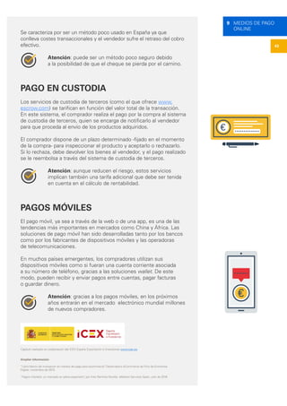 43
9 MEDIOS DE PAGO
ONLINE
Se caracteriza por ser un método poco usado en España ya que
conlleva costes transaccionales y el vendedor sufre el retraso del cobro
efectivo.
Atención: puede ser un método poco seguro debido
a la posibilidad de que el cheque se pierda por el camino.
PAGO EN CUSTODIA
Los servicios de custodia de terceros (como el que ofrece www.
escrow.com) se tarifican en función del valor total de la transacción.
En este sistema, el comprador realiza el pago por la compra al sistema
de custodia de terceros, quien se encarga de notificarlo al vendedor
para que proceda al envío de los productos adquiridos.
El comprador dispone de un plazo determinado -fijado en el momento
de la compra- para inspeccionar el producto y aceptarlo o rechazarlo.
Si lo rechaza, debe devolver los bienes al vendedor, y el pago realizado
se le reembolsa a través del sistema de custodia de terceros.
Atención: aunque reducen el riesgo, estos servicios
implican también una tarifa adicional que debe ser tenida
en cuenta en el cálculo de rentabilidad.
PAGOS MÓVILES
El pago móvil, ya sea a través de la web o de una app, es una de las
tendencias más importantes en mercados como China y África. Las
soluciones de pago móvil han sido desarrolladas tanto por los bancos
como por los fabricantes de dispositivos móviles y las operadoras
de telecomunicaciones.
En muchos países emergentes, los compradores utilizan sus
dispositivos móviles como si fueran una cuenta corriente asociada
a su número de teléfono, gracias a las soluciones wallet. De este
modo, pueden recibir y enviar pagos entre cuentas, pagar facturas
o guardar dinero.
Atención: gracias a los pagos móviles, en los próximos
años entrarán en el mercado electrónico mundial millones
de nuevos compradores.
Ampliar información:
“Libro blanco de innovación en medios de pago para ecommerce”, Observatorio eCommerce de Foro de Economía
Digital, noviembre de 2015.
“Pagos móvilets: un mercado en plena expansión”, por Inés Ramírez Nicolás. eMarket Services Spain, julio de 2016
Capítulo realizado en colaboración del ICEX España Exportación e Inversiones www.icex.es
 