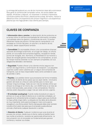 45
10 LOGÍSTICA Y
PROCESOS DE ENVÍO
La entrega del producto es uno de los momentos clave del e-commerce.
Para ganar la confianza del comprador online, los envíos deben ser
rápidos, eficientes y seguros, sin sorpresas ni cambios imprevistos.
Una buena política de envíos y devoluciones puede, de hecho, marcar la
diferencia entre una experiencia de compra magnífica o una experiencia
pésima que nos haga perder a ese cliente para siempre.
CLAVES DE CONFIANZA
• Información clara y precisa. La descripción de los productos en
la tienda online irá siempre acompañada de información completa
y actualizada sobre los gastos y condiciones de envío. Si existen
diferentes franjas de precios o límites para la manipulación y el
embalaje en función del peso, el volumen o el destino de los
artículos, deben especificarse también.
• Comodidad. Es aconsejable ofrecer a los compradores diversas
opciones de entrega (a domicilio, en el lugar de trabajo, en oficina
postal, en sucursales de la empresa logística, recogida en tienda,
puntos de recogida, etc). Asimismo, la flexibilidad en los horarios y
plazos de recogida genera tranquilidad en los compradores, ya que
las franjas horarias estándar no son siempre compatibles con sus
obligaciones laborales o domésticas.
• Seguridad. Puedes ofrecer a los clientes envíos seguros con
número de seguimiento y confirmación de recepción. Los paquetes
urgentes suelen estar cubiertos por un seguro de la empresa de
transporte, que se hace responsable hasta cierta cantidad en caso
de pérdida o daño.
• Rapidez. Los pedidos tienen que procesarse de forma inmediata,
informando al cliente de los pasos que se vayan dando. Una buena
gestión del stock es crítica en este sentido para no tener que
retrasar ninguna entrega. Cada vez son más las tiendas online que
ofrecen la entrega en el mismo día, o en 24/48 horas si se trata de
envíos internacionales, para atraer a más compradores. Muchos
clientes están dispuestos a pagar más por este servicio urgente.
• El embalaje (packaging). Cuando reciba el producto en casa, lo
primero en lo que se fijará el cliente es en si está bien embalado y el
paquete es lo suficientemente compacto y seguro para que el artículo
no haya sufrido ningún daño. La etiqueta con los datos de la dirección
es muy importante, tanto para la entrega en mano como para la
recogida en una oficina postal. Dentro del paquete debe estar también
incluido el formulario tipo para que el comprador pueda efectuar
cómoda y fácilmente cualquier devolución o cambio.
• Atención al cliente. Cualquier incidencia que surja durante el
proceso de compra, desde que el cliente realiza el pedido hasta
que recibe el producto, necesita ser gestionada eficazmente. La
comunicación con el comprador es fundamental para generar
confianza y resolver sus dudas.
 