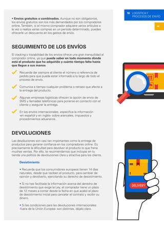 46
10 LOGÍSTICA Y
PROCESOS DE ENVÍO
• Envíos gratuitos o combinados. Aunque no son obligatorios,
los envíos gratuitos son los más demandados por los compradores
online. También, si el mismo comprador adquiere varios artículos a
la vez o realiza varias compras en un período determinado, puedes
ofrecerle un descuento en los gastos de envío.
SEGUIMIENTO DE LOS ENVÍOS
El tracking o trazabilidad de los envíos ofrece una gran tranquilidad al
comprador online, ya que puede saber en todo momento dónde
está el producto que ha adquirido y cuánto tiempo falta hasta
que llegue a sus manos.
Recuerda dar siempre al cliente el número o referencia de
pedido para que pueda estar informado a lo largo de todo el
proceso de envío.
Comunica a tiempo cualquier problema o retraso que afecte a
la entrega del producto.
Algunas empresas logísticas ofrecen la opción de envío de
SMS y llamadas telefónicas para ponerse en contacto con el
cliente y asegurar la entrega.
En los envíos internacionales, especifica la información
-en español y en inglés- sobre aranceles, impuestos y
procedimientos aduaneros.
DEVOLUCIONES
Las devoluciones son casi tan importantes como la entrega de
productos para generar confianza en los compradores online. Es
precisamente la dificultad para devolver el producto lo que frena
muchas ventas. Por ello, te recomendamos que incluyas en tu
tienda una política de devoluciones clara y atractiva para los clients.
Desistimiento
• Recuerda que los consumidores europeos tienen 14 días
naturales, desde que reciben el producto, para cambiar de
opinión y devolverlo, ejercitando su derecho de desistimiento.
• Si no has facilitado la información acerca del derecho de
desistimiento que exige la Ley, el comprador tiene un plazo
de 12 meses a contar desde la fecha en que acabó el plazo
de desistimiento inicial para cancelar el contrato y recibir su
dinero.
• Si las condiciones para las devoluciones internacionales
-fuera de la Unión Europea- son distintas, déjalo claro.
 