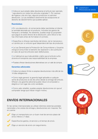 47
10 LOGÍSTICA Y
PROCESOS DE ENVÍO
• Indica en qué estado debe devolverse el artículo (por ejemplo,
“caja abierta con todos los artículos originales”). Por razones
de higiene o de otro tipo, algunos productos no admiten
devolución. La Ley establece claramente las excepciones al
derecho de desistimiento que puedes aplicar.
Reembolsos
• En una devolución, el comerciante debe reembolsar al cliente
la cantidad abonada por el producto, incluidos los gastos de
franqueo y embalaje. No obstante, puedes exigir al comprador
que pague el coste directo de la devolución, pero SOLO si les
has informado antes de formalizar el contrato.
• Especifica si ofreces reembolso del dinero, de la mercancía o
un cambio por un artículo igual (dependerá del tipo de producto).
• La Ley General para la Protección de Consumidores y Usuarios
otorga al consumidor el derecho de reparación o de sustitución
en caso de que los artículos sean defectuosos.
• Lo habitual es que toda pérdida o daño que el artículo sufra
durante el transporte sea responsabilidad de la empresa.
• Puedes ofrecer devoluciones alternativas con un vale de compra.
Garantías adicionales
• Indica tus plazos límite si aceptas devoluciones más allá de los
14 días obligatorios.
• Como regla general, la garantía legal aplicable a cualquier
venta de productos es de dos años desde la entrega del artículo.
Ofrecer una garantía adicional puede inducir al comprador a
elegirte a ti en lugar de a otro vendedor.
• Como valor añadido, puedes aceptar devoluciones sin que el
comprador tenga que indicar ningún motivo.
ENVÍOS INTERNACIONALES
En las ventas internacionales se utilizan distintos sistemas postales
nacionales y los costes de entrega y devoluciones son mayores. Ten
en cuenta:
Elige un transportista con un buen nivel de servicio (plazo de
envío inferior a 7 días).
Especifica los gastos, el servicio y el tiempo de envío.
Elige un servicio de envío con seguimiento.
 