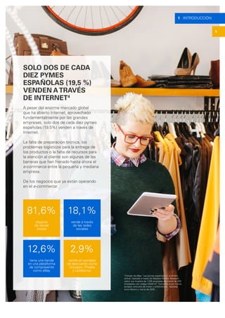 1 INTRODUCCIÓN
5
SOLO DOS DE CADA
DIEZ PYMES
ESPAÑOLAS (19,5 %)
VENDEN ATRAVÉS
DE INTERNET4
A pesar del enorme mercado global
que ha abierto Internet, aprovechado
fundamentalmente por las grandes
empresas, solo dos de cada diez pymes
españolas (19,5%) venden a través de
Internet.
La falta de preparación técnica, los
problemas logísticos para la entrega de
los productos o la falta de recursos para
la atención al cliente son algunas de las
barreras que han frenado hasta ahora el
e-commerce entre la pequeña y mediana
empresa.
De los negocios que ya están operando
en el e-commerce:
18,1%
vende a través
de las redes
sociales
12,6%
tiene una tienda
en una plataforma
de compraventa
como eBay
81,6%
dispone
de tienda
propia
2,9%
vende en portales
de descuento como
Groupon, Privalia
y Letsbonus.
4
Estudio de eBay “Las pymes españolas en el ámbito
online”, realizado a través de Madison Market Research
sobre una muestra de 1.235 empresas de menos de 200
empleados con código CNAE 47 “Comercio al por menor,
excepto vehículos de motor y ciclomotores”, realizada
entre febrero y marzo de 2016.
 