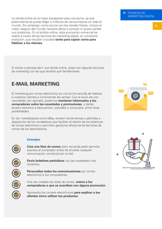51
11 TÉCNICAS DE
MARKETING DIGITAL
La tienda online es el mejor escaparate para una pyme, ya que
potencialmente puede llegar a millones de consumidores en todo el
mundo. Sin embargo, como ocurre con las tiendas físicas, incluso el
mejor negocio del mundo necesita darse a conocer si quiere vender
sus productos. En el ámbito online, esta promoción comercial se
realiza a través de las técnicas de marketing digital, en constante
evolución, que resultan cruciales tanto para captar como para
fidelizar a los clientes.
Si tienes o piensas abrir una tienda online, estas son algunas técnicas
de marketing con las que tendrás que familiarizarte:
E-MAIL MARKETING
El marketing por correo electrónico es una forma sencilla de fidelizar
a nuestros clientes e incrementar las ventas. Con el envío de una
newsletter, por ejemplo, podemos mantener informados a los
compradores sobre las novedades y promociones, y darles
acceso exclusivo a descuentos, tutoriales o concursos, entre otras
posibilidades.
En los marketplaces como eBay, existen herramientas y plantillas a
disposición de los vendedores que facilitan el diseño de los boletines
de correo electrónico y permiten gestionar eficazmente las listas de
correo de los destinatarios.
Consejos:
Crea una lista de correo, pero recuerda pedir permiso
expreso al comprador antes de enviarle cualquier
comunicación comercial por e-mail.
Envía boletines periódicos con las novedades más
recientes.
Personaliza todas las comunicaciones por correo
electrónico a tus compradores
Una vez creadas las listas de correo, anima a los
compradores a que se suscriban con alguna promoción.
Aprovecha los correos electrónicos para explicar a tus
clientes cómo utilizar tus productos.
 