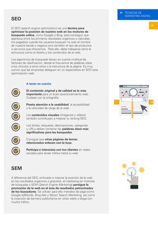 52
11 TÉCNICAS DE
MARKETING DIGITAL
SEO
El SEO (search engine optimization) es una técnica para
optimizar la posición de nuestra web en los motores de
búsqueda online, como Google o Bing, para conseguir que
aparezca entre los primeros resultados orgánicos o naturales
(no pagados) cuando los usuarios busquen no solo el nombre
de nuestra tienda o negocio sino también el tipo de productos
o servicios que ofrecemos. Para ello, debe trabajarse tanto la
estructura como el diseño y los contenidos de la web.
Los algoritmos de búsqueda tienen en cuenta multitud de
factores de clasificación, desde la frecuencia de palabras clave
a los vínculos a otros sitios o la estructura de la página. Es muy
común que las empresas deleguen en un especialista en SEO esta
optimización web.
A tener en cuenta:
El contenido original y de calidad es lo más
importante para un buen posicionamiento web.
Cuidado con la ortografía.
Presta atención a la usabilidad, la accesibilidad
y la velocidad de carga de la web.
Los contenidos visuales (imágenes y vídeos)
también contribuyen a mejorar tu ranking SEO.
Los títulos, etiquetas, descripciones, categorías
y URLs deben contener las palabras clave más
significativas para las búsquedas.
Consigue que otras páginas de temas
relacionados enlacen con la tuya.
Participa e interactúa con tus clientes en redes
sociales para atraer tráfico hasta tu web.
SEM
A diferencia del SEO, enfocado a mejorar la posición de la web
en los resultados orgánicos o gratuitos, el marketing en motores
de búsqueda o SEM (Search Engine Marketing) persigue la
promoción de la web en el área de resultados patrocinados
de los buscadores. Se utilizan para ello métodos de pago como
Google AdWords, Bing Ads y Yahoo! Search Marketing, así como
la inserción de banners publicitarios en otras webs y blogs con
mucho tráfico.
 
