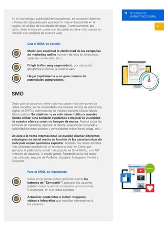 53
11 TÉCNICAS DE
MARKETING DIGITAL
En el marketing o publicidad de buscadores, se compran términos
o frases de búsqueda para aparecer lo más arriba posible en la
página, en el área de resultados de pago. Continuamente, por
tanto, debe analizarse cuáles son las palabras clave más usadas en
relación a la temática de nuestra web.
Con el SEM, es posible:
Medir con exactitud la efectividad de las campañas
de marketing online (número de clics en el anuncio,
tasas de conversión, etc.).
Dirigir tráfico muy segmentado, por ubicación
geográfica e idioma, a nuestra web.
Llegar rápidamente a un gran número de
potenciales compradores.
SMO
Dado que los usuarios online cada vez pasan más tiempo en las
redes sociales, se ha consolidado una tercera técnica de marketing
digital: el SMO u optimización de medios sociales (Social Media
Optimization). Su objetivo no es solo atraer tráfico a nuestra
tienda online, sino también ayudarnos a mejorar la visibilidad
de nuestra oferta y construir imagen de marca. Abarca todas las
acciones de marketing, atención al cliente, creación de contenido y
publicidad en redes sociales y comunidades online (foros, blogs, etc.).
De cara a la venta internacional, se pueden diseñar diferentes
estrategias de social media en función de las características de
cada país al que queremos exportar. Además, las redes sociales
más utilizadas cambian de un territorio a otro: en China, por
ejemplo, la plataforma social más popular es Sina Weibo, con 157
millones de usuarios. A escala global, Facebook es la red social
más utilizada, seguida de YouTube, Google+, Instagram, Twitter y
Snapchat.
Para el SMO, es importante:
Incluir en la tienda online opciones (como los
botones de “Compartir”) para que los usuarios
puedan incluir nuestros contenidos -promociones
y productos- en sus redes sociales.
Actualizar contenidos e incluir imágenes,
vídeos e infografías que resulten interesantes a
los usuarios.
 