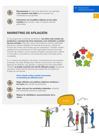54
11 TÉCNICAS DE
MARKETING DIGITAL
Recompensar (en forma de descuento, por ejemplo)
a los usuarios más fieles que compartan tus
contenidos en sus perfiles.
Interactuar con el público objetivo en las redes
sociales para conocer mejor a nuestros clientes
potenciales.
MARKETING DE AFILIACIÓN
En los programas o sistemas de afiliación, los sitios web venden los
productos o servicios de otras empresas a sus visitantes a cambio
de una comisión. Para ello, estos intermediarios insertan publicidad
(banners) o enlaces dirigidos a la web del anunciante, y cobran en
función del número de compras que se materialicen. También pueden
establecerse comisiones por el tráfico generado hacia esa otra web
(número de visitas) o si los usuarios completan acciones como rellenar
un formulario o suscribirse a una tienda para estar informado de las
novedades.
En un sistema de afiliación intervienen normalmente los anunciantes/
empresas, las webs afiliadas que insertan los anuncios y las redes o
agencias de afiliación, que agrupan y organizan los sitios disponibles.
También se puede construir una red de afiliación propia, aunque se
necesitan conocimientos técnicos para desarrollar el programa y
el pago de comisiones.
Como tienda online, puedes aprovechar
el marketing de afiliación para:
Elegir afiliados con públicos objetivos similares a
los tuyos para vender tus productos.
Pagar solo por los resultados obtenidos, evitando
las inversiones previas en publicidad.
Mejorar la visibilidad y reconocimiento de tu
marca.
 
