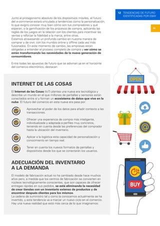 56
12 TENDENCIAS DE FUTURO
IDENTIFICADAS POR EBAY
Junto al protagonismo absoluto de los dispositivos móviles, el futuro
del e-commerce estará vinculado a tendencias como la personalización,
lo que exigirá conocer muy bien cómo son tus compradores y qué
esperan, o la gamificación de los procesos de compra, aplicando las
reglas de los juegos en la relación con los clientes para incentivar las
ventas y reforzar la fidelidad a la marca, entre otras.
Estamos atravesando un profundo cambio en nuestra manera de
comprar y de vivir, con los mundos online y offline cada vez más
fusionados. En este momento de cambio, las empresas están
obligadas a entender el proceso completo de compra y ver cómo se
están transformando las necesidades de la nueva generación de
consumidores.
Entre todas las apuestas de futuro que se adivinan ya en el horizonte
del comercio electrónico, destacan:
INTERNET DE LAS COSAS
El Internet de las Cosas (IoT) plantea una nueva era tecnológica y
describe un mundo en el que millones de pantallas y sensores están
conectados entre sí y forman un ecosistema de datos que vive en la
nube. El futuro del comercio en esta nueva era pasa por:
Aprovechar el poder de los datos para añadir contexto a las
transacciones.
Ofrecer una experiencia de compra más inteligente,
individualizada y adaptada a perfiles muy concretos,
teniendo en cuenta desde las preferencias del comprador
hasta la ubicación del inventario.
Aplicar a la logística esta capacidad de personalización y
conocimiento en tiempo real.
Tener en cuenta los nuevos formatos de pantallas y
dispositivos desde los que se conectarán los usuarios.
ADECUACIÓN DEL INVENTARIO
A LA DEMANDA
El modelo de fabricación actual no ha cambiado desde hace muchos
años pero, a medida que los centros de fabricación se convierten en
núcleos tecnológicamente conscientes, que son capaces de ofrecer
entregas rápidas en sus pedidos, se está eliminando la necesidad
de crear tiendas con un inventario extenso de productos y de
encontrar después clientes para los mismos.
La cadena de suministro tal y como la conocemos actualmente se ha
invertido, y esta tendencia va a marcar un nuevo ciclo en el comercio.
Hay una nueva realidad que está más cerca de lo que imaginamos:
 