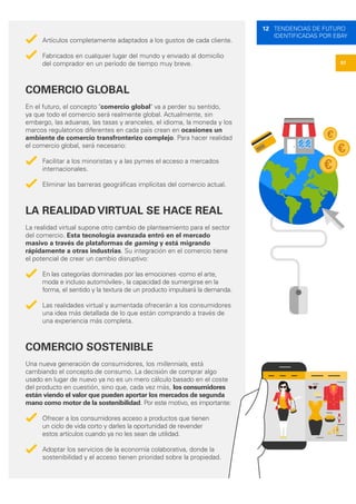 57
12 TENDENCIAS DE FUTURO
IDENTIFICADAS POR EBAY
Artículos completamente adaptados a los gustos de cada cliente.
Fabricados en cualquier lugar del mundo y enviado al domicilio
del comprador en un período de tiempo muy breve.
COMERCIO GLOBAL
En el futuro, el concepto "comercio global" va a perder su sentido,
ya que todo el comercio será realmente global. Actualmente, sin
embargo, las aduanas, las tasas y aranceles, el idioma, la moneda y los
marcos regulatorios diferentes en cada país crean en ocasiones un
ambiente de comercio transfronterizo complejo. Para hacer realidad
el comercio global, será necesario:
Facilitar a los minoristas y a las pymes el acceso a mercados
internacionales.
Eliminar las barreras geográficas implícitas del comercio actual.
LA REALIDAD VIRTUAL SE HACE REAL
La realidad virtual supone otro cambio de planteamiento para el sector
del comercio. Esta tecnología avanzada entró en el mercado
masivo a través de plataformas de gaming y está migrando
rápidamente a otras industrias. Su integración en el comercio tiene
el potencial de crear un cambio disruptivo:
En las categorías dominadas por las emociones -como el arte,
moda e incluso automóviles-, la capacidad de sumergirse en la
forma, el sentido y la textura de un producto impulsará la demanda.
Las realidades virtual y aumentada ofrecerán a los consumidores
una idea más detallada de lo que están comprando a través de
una experiencia más completa.
COMERCIO SOSTENIBLE
Una nueva generación de consumidores, los millennials, está
cambiando el concepto de consumo. La decisión de comprar algo
usado en lugar de nuevo ya no es un mero cálculo basado en el coste
del producto en cuestión, sino que, cada vez más, los consumidores
están viendo el valor que pueden aportar los mercados de segunda
mano como motor de la sostenibilidad. Por este motivo, es importante:
Ofrecer a los consumidores acceso a productos que tienen
un ciclo de vida corto y darles la oportunidad de revender
estos artículos cuando ya no les sean de utilidad.
Adoptar los servicios de la economía colaborativa, donde la
sostenibilidad y el acceso tienen prioridad sobre la propiedad.
€
€
€
 