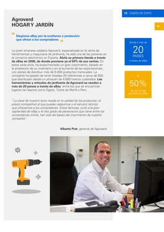 59
13 CASOS DE ÉXITO
Agroverd
HOGARY JARDÍN
La joven empresa catalana Agroverd, especializada en la venta de
herramientas y maquinaria de jardinería, ha sido una de las pioneras en
el comercio electrónico en España. Abrió su primera tienda a través
de eBay en 2008, de donde proviene ya el 50% de sus ventas. En
estos siete años, ha experimentado un gran crecimiento, basado en
la ampliación de su inventario y en el aumento de las exportaciones,
con planes de distribuir más de 5.000 productos mensuales. La
compañía ha pasado de tener listadas 20 referencias a cerca de 500,
que distribuyen desde un almacén de 4.000 metros cuadrados. Las
herramientas y artículos de jardinería de Agroverd se venden a
más de 20 países a través de eBay, entre los que se encuentran
lugares tan lejanos como Egipto, Costa de Marfil o Perú.
“La clave de nuestro éxito reside en la calidad de los productos, el
precio competitivo al que pueden adquirirse y el servicio técnico
que ofrecemos a los compradores. Estos factores, junto a la gran
capilaridad de eBay y el alto grado de penetración que tiene entre los
compradores online, han sido las bases del crecimiento de nuestra
compañía”
"
"
Elegimos eBay por la confianza y protección
que ofrece a los compradores
Alberto Prat, gerente de Agroverd
50%
20
de sus ventas
proviene de eBay
a través de eBay
PAÍSES
El
Vende a más de
 