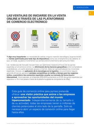 6
1 INTRODUCCIÓN
LAS VENTAJAS DE INICIARSE EN LA VENTA
ONLINE ATRAVÉS DE LAS PLATAFORMAS
DE COMERCIO ELECTRÓNICO
Disponer
de tráfico
garantizado
Ahorrar
tiempo
y dinero
Posibilidad
de venta
internacional
Evitar los gastos
de mantenimiento de
una tienda propia
Y algo muy importante: sin necesidad de realizar ninguna inversión tecnológica, la pyme tendrá
su tienda optimizada para todo tipo de dispositivos (como los smartphones y las tablets), lo
que, sin duda, ayudará a incrementar sus ventas ante el crecimiento del consumo móvil.
Las tendencias de mercado nos permiten ser optimistas respecto al futuro de las pymes
españolas en el comercio online. La eliminación de las barreras geográficas entre compradores
y vendedores, un sueño alcanzado gracias a Internet, debe ser aprovechada por los minoristas
españoles. Gracias a la aplicación de la tecnología en la logística, el e-commerce seguirá
ganando eficiencia, generará ventajas competitivas en tarifas y tiempo para los negocios
online, y permitirá a los comercios españoles ampliar su mercado de forma local e
internacional. Como ejemplo, en el periodo 2010-2014 aumentaron un 213% las pymes españolas que
exportaron a 15 o más países a través de la plataforma global de compraventa de eBay5
.
Esta guía de comercio online para pymes pretende
ofrecer una visión práctica que anime a las empresas
a aprovechar las oportunidades del mundo
hiperconectado. Independientemente de su tamaño o
de su actividad, todas las empresas tienen a millones de
clientes potenciales al otro lado de la pantalla. Solo es
necesario abrir un espacio de conexión online para llegar
hasta ellos.
5
Estudio “Situación de las pymes españolas que venden online en 2015”, realizado por eBay’s Public Policy Lab y un equipo de economistas de Sidley Austin LLP.
 