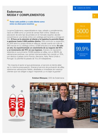 61
13 CASOS DE ÉXITO
Esdemarca
MODAY COMPLEMENTOS
La pyme Esdemarca, especializada en ropa, calzado y complementos,
nació en 2009 como un portal de ventas flash online. Debido a la
saturación de este tipo de portales en el mercado español, decidió
convertirse en una tienda online con catálogo permanente y entrega en
24h. El foco en la atención al cliente y la logística le permitió llegar
a gestionar hasta 3.000 pedidos diarios. Para continuar su expansión,
en 2015 abrió su propia tienda en eBay.es, donde cuenta con más de
300 marcas en su catálogo online y 5.000 artículos a la venta. En solo
un año, ha experimentado un crecimiento de su negocio del 45%
y un incremento del 75% en sus ingresos. Gracias a la reputación
obtenida en sus primeros 10.000 pedidos en eBay, con un 99,9% de
valoraciones positivas, sus ventas internacionales han crecido un 70%,
con destino a países como Francia, Alemania, Italia, Reino Unido o
Portugal. Su plantilla ha pasado de 15 a 24 trabajadores.
“No importa el sector al que pertenezcas, el servicio al cliente debe
ser tu máxima preocupación. Gracias al servicio de puntuación de eBay,
obtenemos valoraciones fiables, detalladas e inmediatas de nuestros
clientes que nos obligan a seguir mejorando y a no bajar la guardia”
"
"
Tratar cada pedido y a cada cliente como
único es clave para nosotros
Esteban Blázquez, CEO de Esdemarca
99,9%
5000
de valoraciones
positivas
artículos a la venta
Más de
 