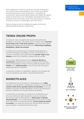 8
2 MODELOS DE
NEGOCIO ONLINE
Tener presencia en Internet a través de una web corporativa o
de un perfil en las redes sociales no es lo mismo que realizar
comercio electrónico. Antes de lanzarse a un proyecto de
e-commerce, cada empresa debe evaluar qué modelo de negocio
online se ajusta más a sus necesidades -pensando tanto en el
presente como en el futuro-, tener muy claro cuál es su nicho de
mercado y construir su estrategia a partir del mismo.
Estos son algunos de los modelos de negocio online más
relevantes para las pymes y autónomos:
TIENDA ONLINE PROPIA
Consiste en crear una página web para la venta directa de
productos o servicios. Una tienda online no cierra nunca -funciona
las 24 horas y los 7 días de la semana- y permite incluir todo el
catálogo de productos de la empresa con información detallada,
fotografías y datos de contacto.
A través de una tienda propia, la empresa puede gestionar y
controlar fácilmente sus pedidos, el stock y la facturación. Si
invierte en analíticas web, podrá además conocer mejor a sus
clientes a partir de sus hábitos y preferencias de compra.
Como contra, deberá disponer de los recursos técnicos y
económicos necesarios para crear una tienda online atractiva,
que le permita llegar al mayor número posible de clientes -tanto
locales como internacionales- y que funcione de forma ágil y
segura para generar confianza.
La atención al cliente y la fiabilidad y rapidez en los procesos de
envío son aspectos que deben cuidarse especialmente.
MARKETPLACES
Las plataformas de compraventa o marketplaces como eBay
conectan a compradores y vendedores de todo el mundo. Son la
versión online de los grandes centros comerciales, en los que
podemos encontrar tiendas dedicadas a la venta de todo tipo de
artículos y disfrutan de una gran afluencia de público.
A cambio de una cuota por su presencia en la plataforma y/o
de una comisión por cada transacción, la pyme o autónomo
que opta por este modelo obtiene un fácil acceso a clientes
internacionales, con un tráfico garantizado (lo que evita, de paso,
tener que invertir en publicidad online), sin los costes de puesta
en marcha y sin tener que contar con conocimientos técnicos
para la creación y mantenimiento de la tienda.
Abierto 24 horas
y los 7 días
de la semana
Gran visibilidad
Fácil acceso a clientes
internacionales
 
